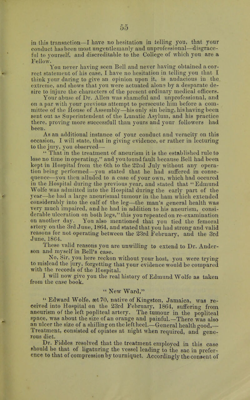 in tliis transaction—I have no hesitation in telling you, that your conduct has been most ungentlemanly and unprofessional—disgrace- ful to yourself, and discreditable to the College of which you are a Fellow. You never having seen Bell and never having obtained a cor- rect statement of his case, I have no hesitation in telling you that I think your daring to give an opinion upon it, is audacious in the. extreme, and shows that you were actuated alone by a desparate de- sire to injure the characters of the present ordinary medical officers. Your abuse of Dr. Allen was shameful and unprofessional, and on a par with your previous attempt to persecute him before a com- mittee of the House of Assembly—his only sin being, his having been sent out as Superintendent of the Lunatic Asylum, and his practice there, proving more successful! than yours and your followers had been. As an additional instance of your conduct and veracity on this occasion, I will state, that in giving evidence, or rather in lecturing to the jury, you observed—  That in the treatment of aneurism it is the established rule to lose no time in operating, and you found fault because Bell had been kept in Hospital from the 6th to the 22nd July without any opera- tion being performed—you stated that he had suffered in conse- quence—you then alluded to a case of your own, which had occured in the Hospital during the previous year, and stated that Edmund Wolfe was admitted into the Hospital during the early part of the year—he had a large aneurismal tumour in the ham which extended considerably into the calf of the leg—the man's general health was very much impaired, and he had in addition to his aneurism, consi- derable ulceration on both legs, this you repeated on re-examination on another day. You also mentioned that you tied the femoral artery on the 3rd June, 1864, and stated that you had strong and valid reasons for not operating between the 2.3rd February, and the 3rd June, 1864. These valid reasons you are unwilling to extend to Dr. Ander- son and myself in Bell's case. No, Sir, you here reckon without your host, you were trying to mislead the jury, forgetting that your evidence would be compared with the records of the Hospital. I will now give you the real history of Edmund Wolfe as taken from the case book.  New Ward,  Edward Wolfe, set 70, native of Kingston, Jamaica, was re- ceived into Hospital on the 23rd February, 1864, suffering from aneurism of the left popliteal artery. The tumour in the popliteal space, was about the size of an orange and painful.—There was also an ulcer the size of a shilling on the left heel.—General health good. Treatment, consisted of opiates at night when required, and gene- rous diet. Dr. Fiddes resolved that the treatment employed in this case should be that of ligaturing the vessel leading to the sac in prefer- ence to that of compression by tourniquet. Accordingly the consent of