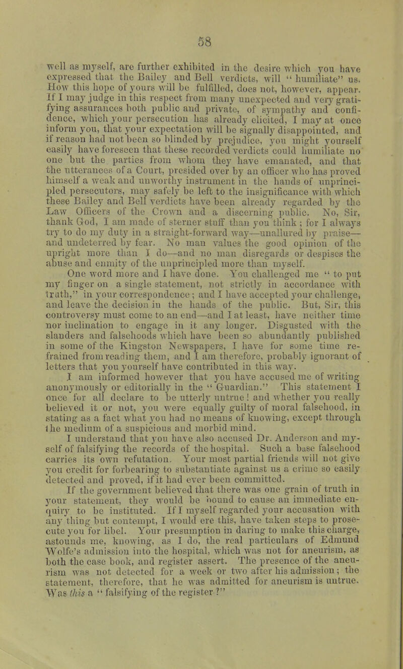 ^^'cll as myself, are further exhibited in the desire which you have expressed that the Bailey aud Bell verdicts, will  humiliate us. How this hope of yours will be fulfilled, does uot, however, appear. If I may judge in this respect from many unexpected aud veiy grati- fying assurances both public aud private, of sympathy aud confi- dence, which your persecution has already elicited, I may at once inform you, that your expectation will be signally disappointed, and if reason had not been so blinded by prejudice, you might yourself easily have foreseen that these recorded verdicts could humiliate no one but the parties from whom they have emanated, and that the utterances of a Court, presided over by an officer who has proved himself a weak and unworthy instrument in the hands of unprinci- pled persecutors, may safely be left to the insignificance with which these Bailey and Bell verdicts have been already regarded by the Law Officers of the Crown aud a discerning public. No, Sir, thank God, I am made of sterner stuff than you think ; for I always try to do my duty in a straight-forward way—unallured by praise— and undeterred by fear. No man values the good opinion of the upright more than I do—and no man disregards or despises the abuse and enmity of the unprincipled more than myself. One word more and I have done. You challenged me  to put my finger on a single statement, not strictly in accordance with truth, in your correspondence; aud I have accepted your challenge, and leave the decision in the hands of the public. But, Sir, this controversy must come to an end—and I at least, have neither time nor inclination to engage in it any longer. Disgusted with the slanders and falsehoods which have been so abundantly published in some of the Kingston Newspapers, I have for some time re- frained from reading them, and I am therefore, probably ignorant of letters that you yourself bave contributed in this way. I am informed however that you have accused me of writing anonymously or editorially in the  Guardian. This statement I once for all declare to be utterly untrue! and whether you really believed it or not, you were equally guilty of moral falsehood, in stating as a fact what you had no means of knowing, except through the medium of a suspicious and morbid mind, I understand that you have also accused Dr. Andcrtjon and my- self of falsifying the records of the hospital. Such a base falsehood carries its own refutation. Your most partial friends will not give you credit for forbearing to substantiate against us a crime so easily detected and proved, if it had ever been committed. If the government believed that there was one grain of truth in your statement, they would be hound to cause an immediate en- quiry to be instituted. If I myself regarded your accusation with any thing but contempt, I would ere this, have taken steps to prose- cute you for bbel. Your presumption in daring to make this charge, astounds me, knowing, as I do, the real particulars of Edmund Wolfe's admission into the hospital, which was uot for aneurism, as both the case book, and register assert. The presence of the aneu- rism was not detected lor a week or two after his admission; the statement, therefore, that he was admitted for aneurism is uutrue. Was (his a  falsifying of the register ?