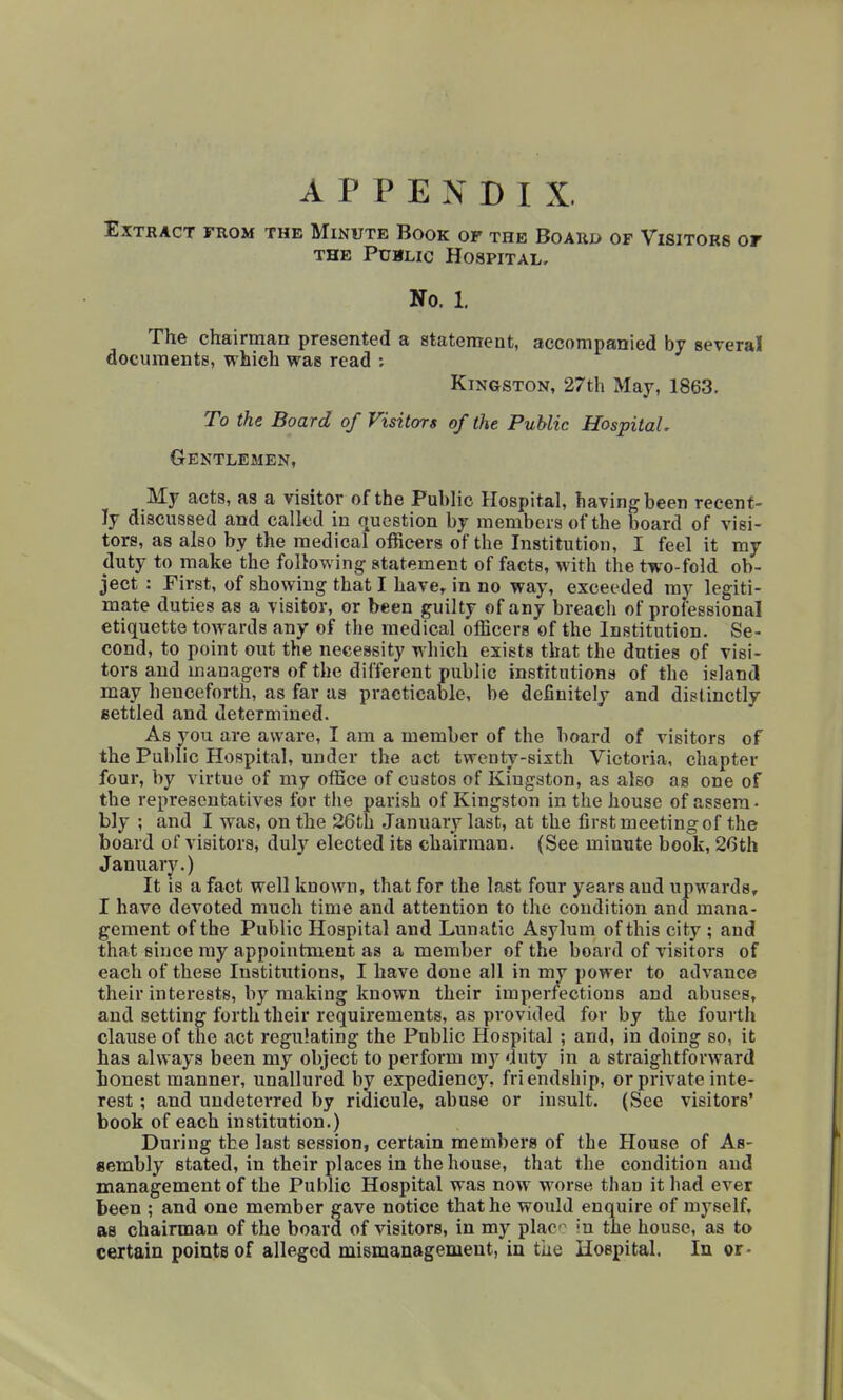 APPENDIX. Extract from the Minute Book of the Board of Visitors or THE Public Hospital, No. 1, The chairman presented a statement, accompanied by several documents, which was read : Kingston, 27th May, 1863. To the Board of Visitors of the Public Hospital, Gentlemen, My acts, as a visitor of the Puhlic Hospital, having been recent- ly discussed and called in question by members of the board of visi- tors, as also hy the medical officers of the Institution, I feel it my duty to make the following statement of facts, with the two-fold ob- ject : First, of showing that I have, in no way, exceeded my legiti- mate duties as a visitor, or been guilty of any breach of professional etiquette towards any of the medical officers of the Institution. Se- cond, to point out the neceasity which exists that the duties of visi- tors and managers of the different public institutions of the island may henceforth, as far as practicable, be definitely and distinctly eettled and determined. As you are aware, I am a member of the board of visitors of the Public Hospital, under the act twenty-sixth Victoria, chapter four, by virtue of my office of custos of Kingston, as also as one of the representatives for the parish of Kingston in the house of assem- bly ; and I was, on the 26th January last, at the first meeting of the board of visitors, duly elected its chairman. (See minute book, 26th January.) It is a fact well known, that for the last four years and upwards, I have devoted much time and attention to the condition and mana- gement of the Public Hospital and Lunatic Asylum of this city ; and that since my appointment as a member of the board of visitors of each of these Institutions, I have done all in my power to advance their interests, by making known their imperfections and abuses, and setting forth their requirements, as provided for by the fourth clause of the act regulating the Public Hospital ; and, in doing so, it has always been my object to perform my duty in a straightforward honest manner, unallured by expediency, friendship, or private inte- rest ; and undeterred by ridicule, abuse or insult. (See visitors' book of each institution.) During the last session, certain members of the House of As- aembly stated, in their places in the house, that the condition and management of the Public Hospital was now worse than it had ever been ; and one member gave notice that he would enquire of myself, as chairman of the board of visitors, in my plac^ in the house, as to certain points of alleged mismanagement, in the Hospital. In or-