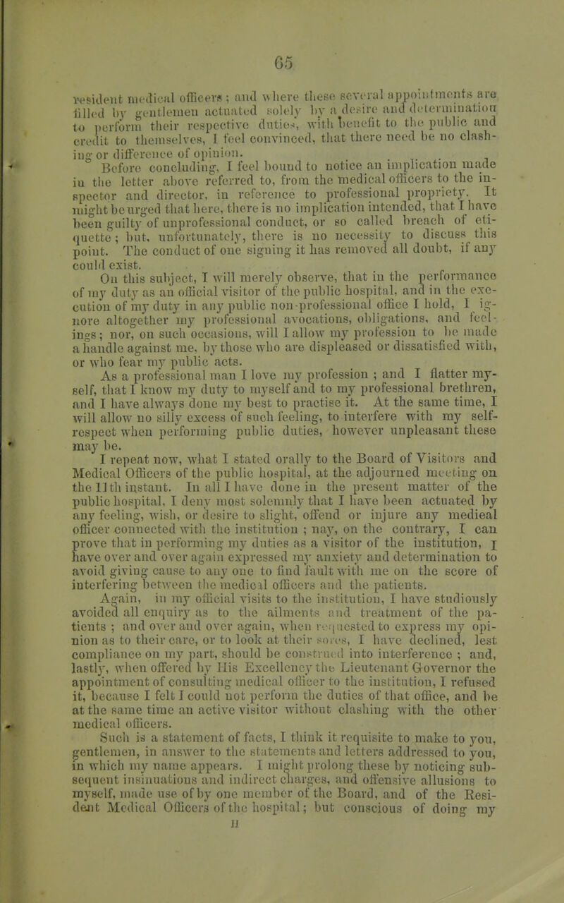 ivsklent medical officers ; and where these eeviuul uppomtments aro tilled by gentlemen actuated t^olely by a desire and detevmmatioii to nerlbrni their respective duties, witii leviefit to tlie public and credit to themselves, I feel convinced, that there need be no clash- ing or difference of opinion. Before concluding-, I feel bound to notice an implication made iu the letter above referred to, from the medical officers to the in- spector and director, in referoice to professional propriety. It might be urged that here, there is no implication intended, that I have been guilty of unprofessional conduct, or so called breach of eti- quette ; but, unfortunately, there is no necessity to discuss tliis point. The conduct of one signing it has removed all doubt, if any could exist. On this subject, I will merely observe, that in the performance of my duty as an official visitor of the public hospital, and in the exe- cution of my duty in any public non professional office I hold, I ig- nore altogether my professional avocations, obligations, and feel- ings ; nor, on such occasions, will I allow my profession to be made a handle against me, by those who are displeased or dissatisfied with, or who fear my public acts. As a professional man I love my profession ; and I flatter my- self, that I know my duty to myself and to my professional brethren, and I have always done my best to practise it. At the same time, I will allow no silly excess of such feeling, to interfere with ray self- respect when performing public duties, however unpleasant these may be. I repeat now, what I stated orally to the Board of Visitors and Medical Officers of the public hospital, at the adjourned meeting on the 11th instant. In all I have done in the present matter of the public hospital, I deny most solemnly that I have been actuated by any feeling, wish, or desire to slight, offend or injure any medieal officer connected with the institution ; nay, on the contrary, I can prove that in performing my duties as a visitor of the institution, i have over and over again expressed my anxiety and determination to avoid giving cause to any one to find fault with me on the score of interfering between the inedicjl officers and the patients. A^ain, in my official visits to the institution, I have studiously avoided all enquirj^ as to the ailments and treatment of the pa- tients ; and over and over again, when r'.':|ucsted to express my opi- nion as to their care, or to look at their son-s, I have declined, lest compliance on my part, should be construed into interference ; and, lastl}', when offered liy His Excellency the Lieutenant Governor the appointment of consulting medical officer to the institution, I refused it, because I felt I could not perform the duties of that office, and be at the same time an active visitor without clashing with the other medical oilicers. Such id a statement of facts, I think it requisite to make to you, gentlemen, in answer to the statements and letters addressed to you, in which my name appears. I might prolong these by noticing sub- sequent insinuations and indirect charges, and offensive allusions to myself, made use of by one member of the Board, and of the Resi- dojit Medical Officers of the hospital; but conscious of doing ray JJ