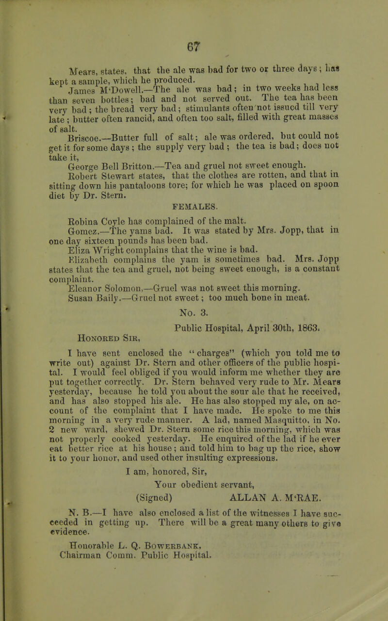 Mears, states, that the ale was bad for two or three tlays; hall kept a Bainple, which he produced. , , -, , James M'Dowell —The ale was bad; in two weeks had less than seven bottles; bad and not served out. The tea has been very bad ; the bread very bad; stimulants often not issued till very late; butter often rancid, and often too salt, filled with great raassea of salt. , , , n 1. Briscoe.—Butter full of salt; ale was ordered, but could not get it for some days ; the supply very bad ; the tea is bad; does not take it, George Bell Britton.—Tea and gruel not sweet enough. Eobert Stewart states, that the clothes are rotten, and that in sitting down his pantaloons tore; for which he was placed on spoon diet by Dr. Stem. FEMALES. Eobina Coyle has complained of the malt. Gomez.—The yams bad. It was stated by Mrs. Jopp, that in one day sixteen pounds has been bad. Eliza Wright complains that the wine is bad. Elizabeth complains the yam is sometimes bad. Mrs. Jopp states that the tea and gruel, not being sweet enough, is a constant complaint. Eleanor Solomon,—Gruel was not sweet this morning. Susan Baily.—Gruel not sweet; too much bone in meat. Honored Sir, No. 3. Public Hospital, April 30th, 1863. I have sent enclosed the  charges (which you told me to write out) against Dr. Stern and other officers of the public hospi- tal. I would feel obliged if you would inform me whether they are put together correctly. Dr. Stern behaved very rude to Mr. Meara yesterday, because he told you about the sour ale that he received, and has also stopped his ale. He has also stopped my ale, on ac- count of the complaint that I have made. He spoke to me thia morning in a very rude manner. A lad, named Masquitto, in No. 2 new ward, shewed Dr. Stem some rice this morning, which was not properly cooked yesterday. He enquired of the lad if he ever eat better rice at his house; and told him to bag up the rice, show it to your honor, and used other insulting expressions. I am, honored. Sir, Your obedient servant, (Signed) ALLAN A. M'RAE. N. B.—I have also enclosed a list of the witnesses I have suc- ceeded in getting up. There will be a great many others to giv evidence. Honorable L. Q. Bowerbank, Chairman Comm. Public Hospital. e