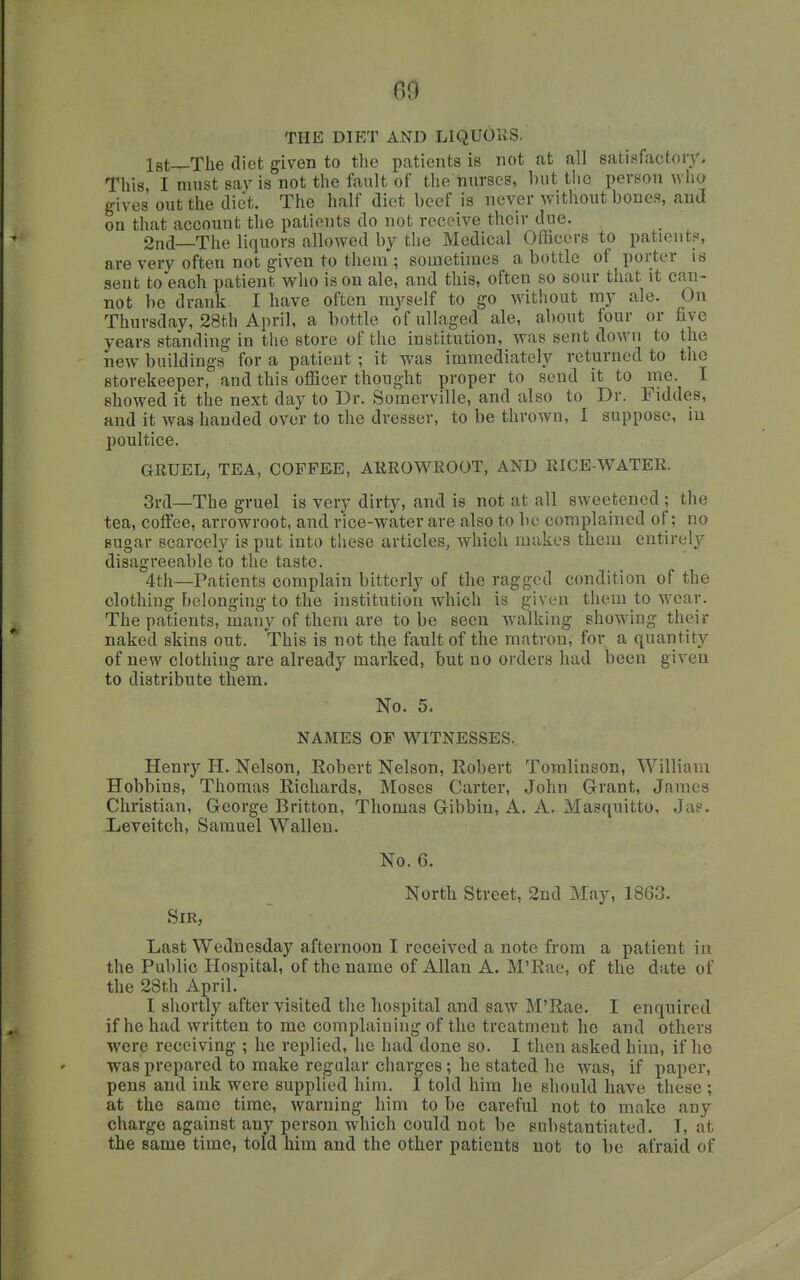 THE DIET AND LIQUOliS. Igt—The diet given to the patients is not at all satisfactory. This, I must say is not the fault of the nurses, ])ut tlio person avIio gives out the diet. The half diet beef is never without bones, and on that account the patients do not receive their due. 2nd—The liquors allowed by the Medical Officers to patient?, are very often not given to them ; sometimes a bottle of porter is sent to each patient who is on ale, and this, often so sour that it can- not be drank. I have often myself to go without my ale. On Thursday, 28th April, a bottle ofullaged ale, about four or five years standing in the store of the institution, was sent down to the new buildings for a patient ; it was immediately returned to the storekeeper, and this officer thought proper to send it to me. I showed it the next day to Dr. Soraerville, and also to Dr. Fiddes, and it was handed over to the dresser, to be thrown, I suppose, iu poultice. GRUEL, TEA, COFFEE, ARROWROOT, AND RICE-WATER. 3ra—The gruel is very dirty, and is not at all sweetened ; the tea, coffee, arrowroot, and rice-water are also to be complained of; no sugar scarcely is put into these articles, which makes them entirely disagreeable to the taste. 4th—Patients complain bitterly of the ragged condition of the clothing belonging to the institution which is given them to wear. The patients, many of them are to be seen walking showing their naked skins out. This is not the fault of the matron, for a quantity of new clothing are already marked, but no orders had been given to distribute them. No. 5. NAMES OF WITNESSES. Henry H. Nelson, Eobert Nelson, Robert Toralinson, William Hobbins, Thomas Richards, Moses Carter, John Grant, James Christian, George Britton, Thomas Gibbin, A. A. Masquitto, Ja?. Leveitch, Samuel Wallen. No. 6. North Street, 2nd May, 1863. Sir, Last Wednesday afternoon I received a note from a patient in the Public Hospital, of the name of Allan A. M'Rae, of the date of the 28th April. I shortly after visited the hospital and saw M'Rae. I enquired if he had written to me complaining of the treatment he and others were receiving ; he replied, he had done so. I then asked him, if he was prepared to make regular charges; he stated he was, if paper, pens and ink were supplied him. I told him he should have these ; at the same time, warning him to be careful not to make any charge against any person which could not be substantiated. I, at the same time, told him and the other patients not to be afraid of