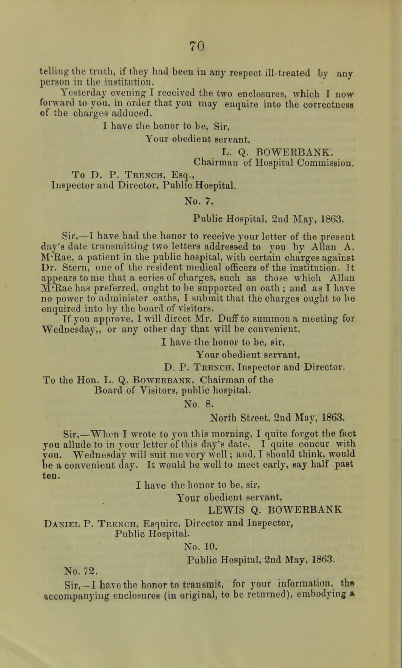 telling the truth, if they hiul been in any respect ill-treated by any person in the institution. Yesterday evening I received the two enclosures, which I now forward to you, in order that you may enquire into the correctness of the charges adduced. I have the honor to be, Sir, Your obedient servant, L. Q. BOWERBANK. Chairman of Hospital Commission. To D. P. Trench, Esq., Inspector and Director, Public Hospital. No. 7. Public Hospital, 2nd May, 1863. Sir,—I have had the honor to receive your letter of the present day's date transmitting two letters addressed to j'ou by Allan A. M'Rae, a patient in the public hospital, with certain charges against Dr. Stern, one of the resident medical officers of the institution. It appears to me that a series of charges, such as those which Allan M'Rae has preferred, ought to be supported on oath ; and as I have no power to administer oaths, I submit that the charges ought to be enquired into by the board of visitors. If you approve, I will direct Mr. DulFto summon a meeting for Wednesday,, or any other day that will be convenient. I have the honor to be, sir. Your obedient servant, D. P. Trench, Inspector and Director. To the Hon. L. Q. Bowerbank, Chairman of the Board of Visitors, public hospital. No. 8. North Street, 2nd May, 1863. Sir,—When I wrote to you this morning, I quite forgot the fact you allude to in your letter of this day's date. I quite concur with you. Wednesday will suit me very well; and, I should think, would be a convenient day. It would be well to meet early, say half past ten. I have the honor to be, sir, Your obedient servant, LEWIS Q. BOWERBANK Daniel P. Trench, Esquire, Director and Inspector, Public Hospital. No. 10. Public Hospital, 2nd May, 1863. No. 72. Sir,—I have the honor to transmit, for your information, the accompanying enclosures (in original, to be returned), embodying a