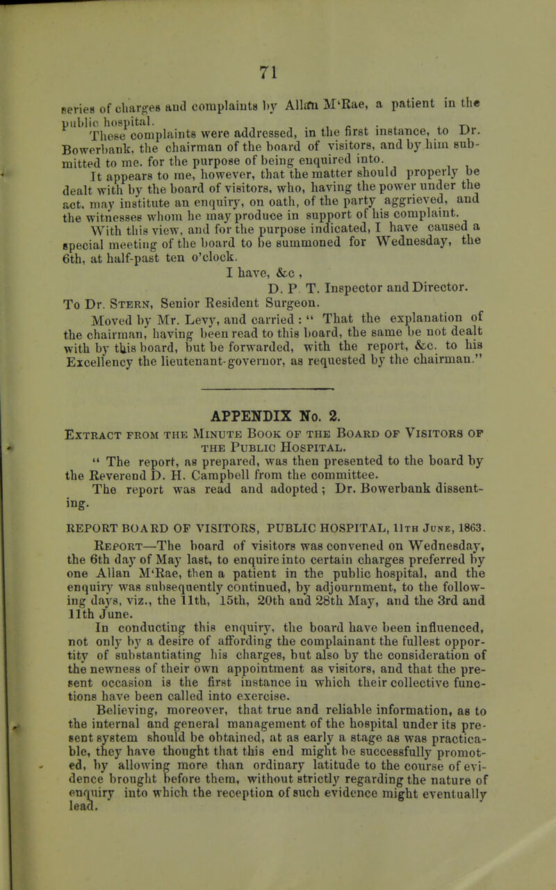 eeries of charges aud complaints hy Alltm M'Rae, a patient in the public hospital. , o . • . -rv These complaints were addressed, in the first instance, to Dr. Bowerbank, the chairman of the board of visitors, and by him sub- mitted to me. for the purpose of being enquired into It appears to me, however, that the matter should properly be dealt with by the board of visitors, who, having the power under the act. may institute an enquiry, on oath, of the party aggrieved, and the witnesses whom he may produce in support of his complaint. With this view, and for the purpose indicated, I have caused a special meeting of the board to be summoned for Wednesday, the 6th, at half-past ten o'clock. I have, &c , D. P. T. Inspector and Director. To Dr. Stern, Senior Eesident Surgeon. Moved by Mr. Levy, and carried :  That the explanation of the chairman, having been read to this board, the same be not dealt with by tliis board, but be forwarded, with the report, &c. to his Excellency the lieutenant-governor, as requested by the chairman. APPENDIX No. 2. Extract from the Minute Book of the Board of Visitors op THE Public Hospital.  The report, as prepared, was then presented to the board by the Reverend D. H. Campbell from the committee. The report was read and adopted; Dr. Bowerbank dissent- ing. REPORT BOARD OF VISITORS, PUBLIC HOSPITAL, 11th June, 1863. Report—The board of visitors was convened on Wednesday, the 6th day of May last, to enquire into certain charges preferred by one Allan M'Rae, then a patient in the public hospital, and the enquiry was subsequently continued, by adjournment, to the follow- ing days, viz., the 11th, 15th, 20th and 28th May, and the 3rd and 11th June. In conducting this enquiry, the board have been influenced, not only by a desire of affording the complainant the fullest oppor- tity of substantiating his charges, but also by the consideration of the newness of their own appointment as visitors, and that the pre- sent occasion is the first instance in which their collective func- tions have been called into exercise. Believing, moreover, that true and reliable information, as to the internal and general management of the hospital under its pre- sent system should be obtained, at as early a stage as was practica- ble, they have thought that this end might be successfully promot- ed, by allowing more than ordinary latitude to the course of evi- dence brought before them, without strictly regarding the nature of enquiry into which the reception of such evidence might eventually lead.