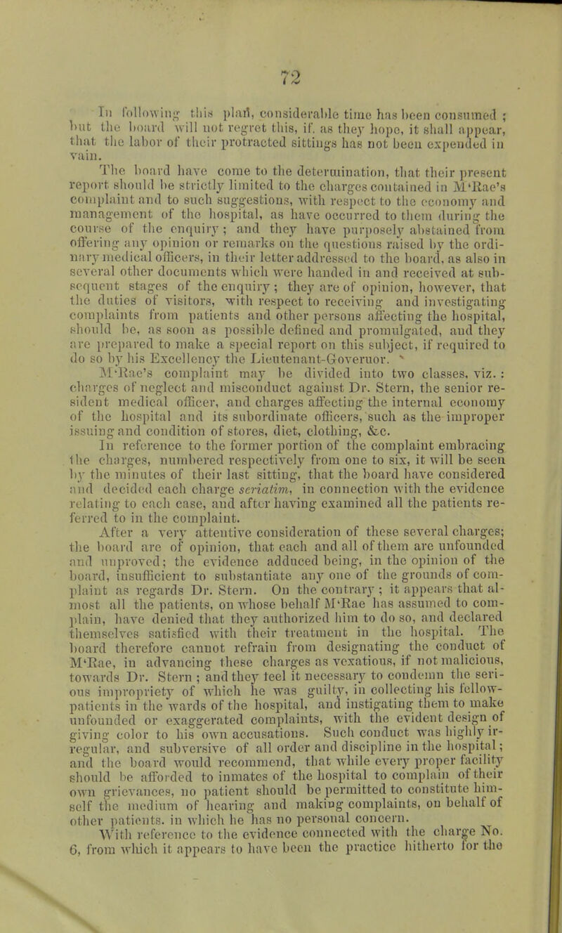 In lollo\vinj,r this plart, considerable time has been consumed ; ]>ut llio boiird will not rei,n'et this, if, as they hope, it shall nppear, that the labor of their protracted sitting-s has not been expended in vain. The bojird have come to the determination, that their present report should be strictly limited to the charges contained in M'llae's coniplaiut and to such suggestions, with respect to the economy and management of the hospital, as have occurred to them durin'g the course of the enquiry; and they have purposely abstainedYroni offering any opinion or remarks on the questions raised by the ordi- iiiiry medical officers, in their letter addressed to the board, as also in several other documents which were handed in and received at sub- sequent stages of the enquiry ; they are of opinion, however, that the duties of visitors, with respect to receiving and investigating complaints from patients and other persons afi\3cting the hospital, .should be, as soon as possible defined and promulgated, and they are prepared to make a si)ecial report on this subject, if required to do so by his Excellency the Lieutenant-Governor. - M'llae's complaint may be divided into two classes, viz. : charges of neglect and misconduct against Dr. Stern, the senior re- sident medical officer, and charges affecting the internal economy of the hospital and its subordinate officers, such as the improper issuing and conditioji of stores, diet, clothing, &c. In reference to the former portion of the complaint embracing the charges, numbered respectively from one to six, it will be seen hy the minutes of their last sitting, that the board have considered nnd decided each charge seriatim, in connection with the evidence relating to each case, and after having examined all the patients re- ferred to in the complaint. After a very attentive consideration of these several charges; the board are of opinion, that each and all of them are unfounded nnd unproved; the evidence adduced being, in the opinion of the board, insufficient to substantiate any one of the grounds of com- plaint as regards Dr. Stern. On thecontrary ; it appears that al- most all the patients, on whose behalf M'Rae has assumed to com- jilaiu, have denied that they authorized him to do so, and declared tliemselves satisfied with their treatment in the hospital. The board therefore cannot refrain from designating the conduct of M'Eae, in advancing these charges as vexatious, if not malicious, towards Dr. Stern ; and they teel it necessary to condemn the seri- ous impropriety of which he was guilty, in collecting his fellow- patients in the wards of the hospital, and instigating them to make unfounded or exaggerated complaints, with the evident design of giving color to his own accusations. Such conduct was highly ir- reguhir, and subversive of all order and discipline in the hospital; and the board wonld recommend, that while every proper facility should be afforded to inmates of the hospital to complain of their own grievances, no patient should be permitted to constitute him- self the medium of hearing and making complaints, on behalf of other patients, in which he has no personal concern. With reference to the evidence connected with the char^-e No. 6, from wliich it appears to have been the practice hitherto lor iho