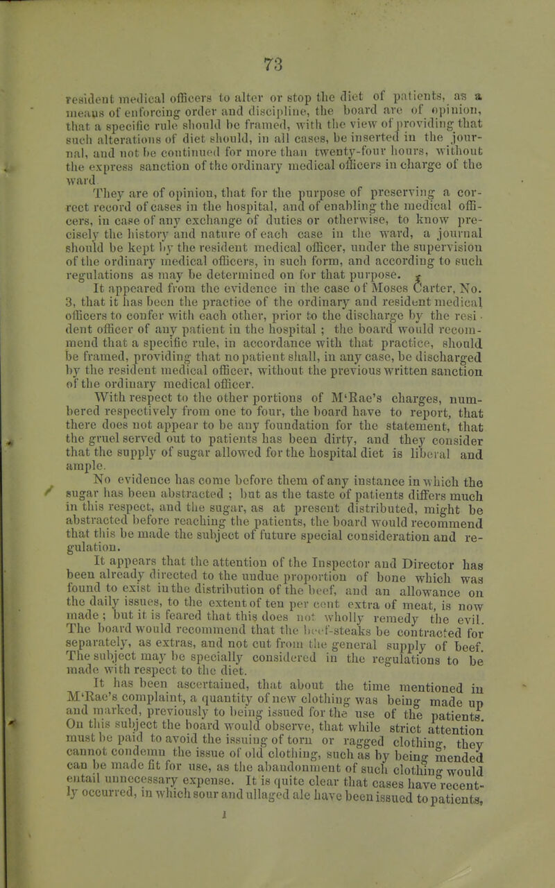 resilient medical officers to alter or stop the diet of patients, as a nieaus of enforcing order and discipline, the board are of opinion, that a specific rule should be framed, with the view of providing that such alterations of diet sltould, in all cases, be inserted in the jour- nal, and not be continued for more than twenty-four hours, without the express sanction of the ordinary medical officers in charge of the ward. They are of opinion, that for the purpose of preserving a cor- rect record of cases in the hospital, and of enabling the medical offi- cers, in case of any exchange of duties or otherwise, to know pre- cisely the history and nature of each case in the ward, a journal should be kept by the resident medical officer, under the supervision of the ordinary medical officers, in such form, and according to such regulations as may be determined on for that purpose. * It appeared from the evidence in the case of Moses Carter, No. 3, that it has been the practice of the ordinary and resident medical otBcers to confer with each other, prior to the discharge by the resi • dent officer of any patient in the hospital ; the board would recom- mend that a specific rule, in accordance with that practice, should be framed, providing that no patient shall, in any case, be discharged by the resident medical officer, without the previous written sanction of the ordinary medical officer. With respect to the other portions of M'Eae's charges, num- bered respectively from one to four, the board have to report, that there does not appear to be any foundation for the statement, that the gruel served out to patients has been dirty, and they consider that the supply of sugar allowed for the hospital diet is liberal and ample. No evidence has come before them of any instance in w hich the ^ sugar has been abstracted ; but as the taste of patients differs much in this respect, and the sugar, as at present distributed, might be abstracted before reaching the patients, the board would recommend that this be made the subject of future special consideration and re- gulation. It appears that the attention of the Inspector and Director has been already directed to the undue proportion of bone which was found to exist in the distribution of the beef, and an allowance on the daily issues, to the extent of ten per cent extra of meat, is now made ; but it is feared that this does not wholly remedy the evil The board would recommend that the bcrf-steaks be contracted for separately, as extras, and not cut from the general supply of beef The subject may be specially considered in the regulations to be made with respect to the diet. It has been ascertained, that about the time mentioned iu M'Rae's complaint, a quantity of new clothing was being made up and marked, previously to being issued for the use of th^e patients On this subject the board would observe, that while strict attention must be paid to avoid the issuing of torn or ragged clothinjr thev cannot condemn the issue of old clotliing, such as by being mended can be made fit for use, as the abandonment of such clothing would entail unnecessary expense. It is quite clear that cases have recent- ly occurred, in which sour and ullaged ale have been issued to patients, J