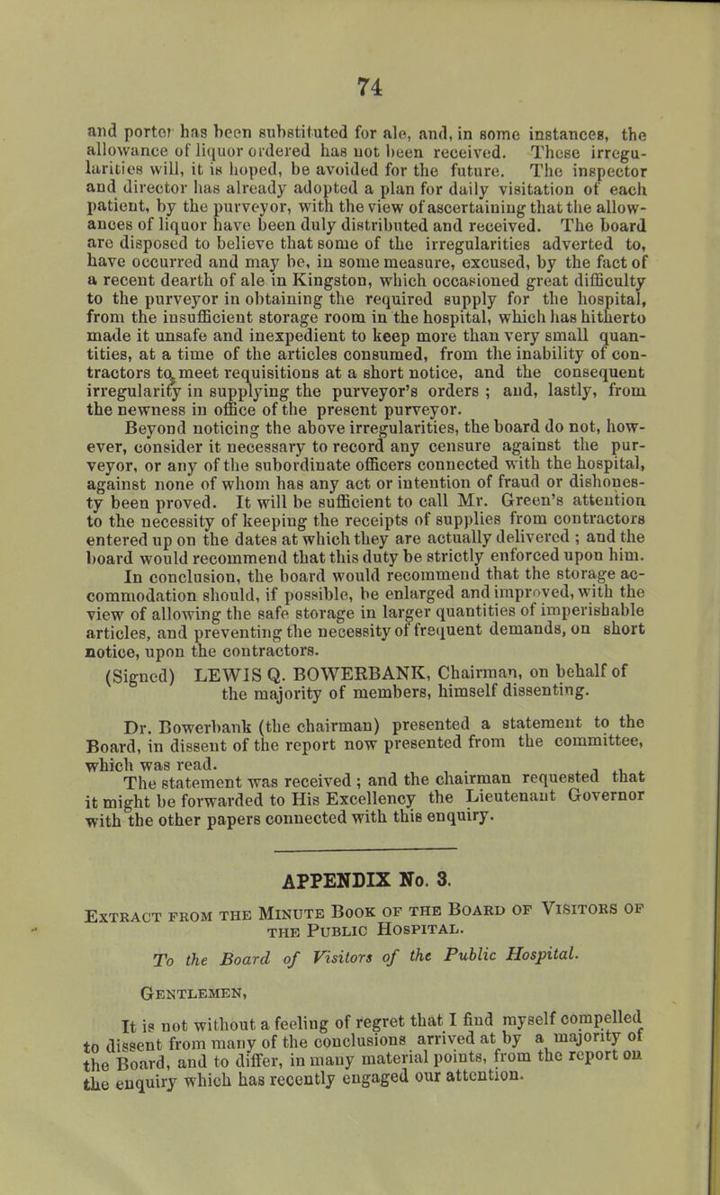 and portoT' has been substituted for ale, and, in some instances, the allowance of liquor ordered has not been received. These irregu- larities will, it is hoped, be avoided for the future. The inspector and director has already adopted a plan for daily visitation of each patient, by the purveyor, with the view of ascertaining that the allow- ances of liquor have been duly distributed and received. The board are disposed to believe that some of the irregularities adverted to, have occurred and may be, in some measure, excused, by the fact of a recent dearth of ale in Kingston, which occasioned great difficulty to the purveyor in obtaining the required supply for the hospital, from the insufficient storage room in the hospital, which has hitherto made it unsafe and inexpedient to keep more than very small quan- tities, at a time of the articles consumed, from the inability of con- tractors tameet requisitions at a short notice, and the consequent irregularity in supplying the purveyor's orders ; and, lastly, from the newness in office of the present purveyor. Beyond noticing the above irregularities, the board do not, how- ever, consider it necessary to record any censure against the pur- veyor, or any of the subordinate officers connected with the hospital, against none of whom has any act or intention of fraud or dishones- ty been proved. It will be sufficient to call Mr. Green's attention to the necessity of keeping the receipts of supplies from contractors entered up on the dates at which they are actually delivered ; and the board would recommend that this duty be strictly enforced upon him. In conclusion, the board would recommend that the storage ac- commodation should, if possible, be enlarged and improved, with the view of allowing the safe storage in larger quantities of imperishable articles, and preventing the necessity of frequent demands, on short notice, upon the contractors. (Signed) LEWIS Q. BOWERBANK, Chairman, on behalf of the majority of members, himself dissenting. Dr. Bowerbank (the chairman) presented a statement to the Board, in dissent of the report now presented from the committee, which was read. x i i. The statement was received ; and the chairman requested that it might be forwarded to His Excellency the Lieutenant Governor with the other papers connected with this enquiry. APPENDIX No. 3. Extract from the Minute Book of the Board of Visitors of THE Public Hospital. To the Board of Visitors of the Public Hospital. Gentlemen, It is not without a feeling of regret that I find myself compelled to dissent from many of the conclusions arrived at by a majority ot the Board, and to differ, in many material points, from the report ou the enquiry which has recently engaged our attention.