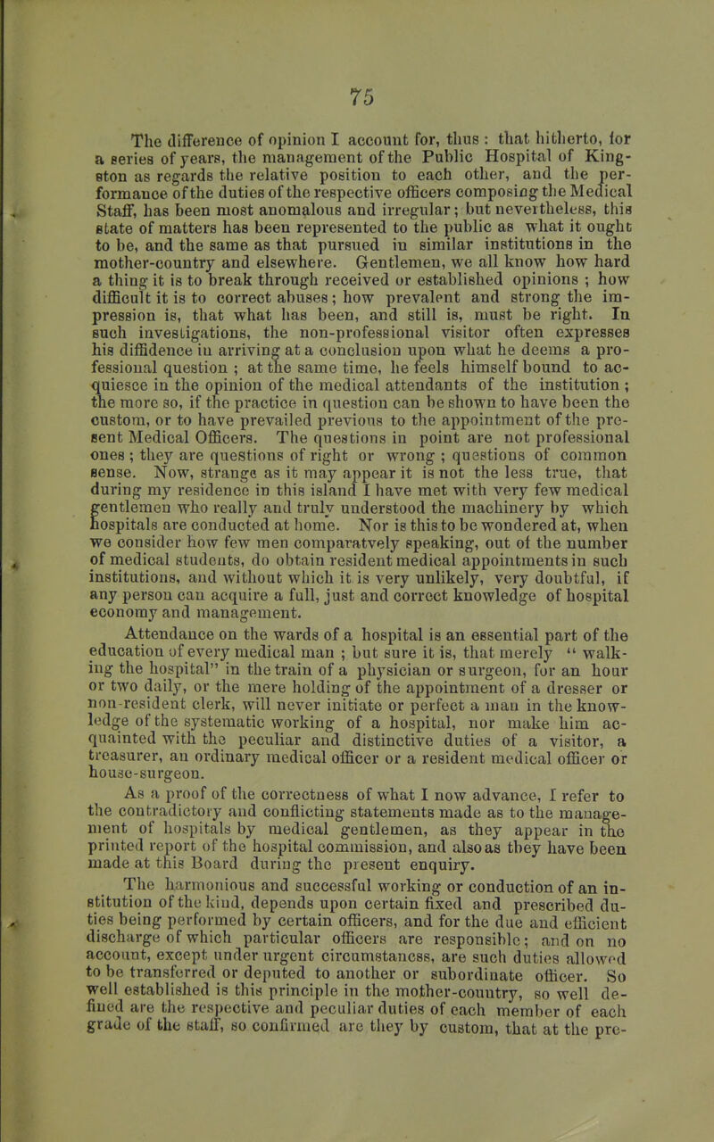 The ilifFerence of opinion I account for, thus : that hitherto, lor a series of years, tlie management of the Public Hospital of King- ston as regards the relative position to each other, and the per- formance of the duties of the respective officers composing the Medical Staflf, has been most anomalous and irregular; but nevertheless, this state of matters has been represented to the public as what it ought to be, and the same as that pursued in similar institutions in the mother-country and elsewhere. Gentlemen, we all know how hard a thing it is to break through received or established opinions ; how difficult it is to correct abuses; how prevalent and strong the im- pression is, that what has been, and still is, must be right. In such investigations, the non-professional visitor often expresses his diffidence in arriving at a conclusion upon what he deems a pro- fessional question ; at the same time, he feels himself bound to ac- quiesce in the opinion of the medical attendants of the institution ; the more so, if the practice in question can be shown to have been the custom, or to have prevailed previous to the appointment of the pro- sent Medical Officers. The questions in point are not professional ones ; they are questions of right or wrong ; questions of common sense. Now, strange as it may appear it is not the less true, that during my residence in this island I have met with very few medical gentlemen who really and truly understood the machinery by which ospitals are conducted at home. Nor is this to be wondered at, when we consider how few men comparatvely speaking, out of the number of medical students, do obtain resident medical appointments in such institutions, and without which it is very unlikely, very doubtful, if any person can acquire a full, just and correct knowledge of hospital economy and management. Attendance on the wards of a hospital is an essential part of the education of every medical man ; but sure it is, that merely  walk- ing the hospital in the train of a physician or surgeon, for an hour or two daily, or the mere holding of the appointment of a dresser or non-resident clerk, will never initiate or perfect a man in the know- ledge of the systematic working of a hospital, nor make him ac- quainted with the peculiar and distinctive duties of a visitor, a treasurer, an ordinary medical officer or a resident medical officer or house-surgeon. As a proof of the correctness of what I now advance, I refer to the contradictory and conflicting statements made as to the manage- ment of hospitals by medical gentlemen, as they appear in the printed report of the hospital commission, and also as tbey have been made at this Board during the present enquiry. The harmonious and successful working or conduction of an in- stitution of the kind, depends upon certain fixed and prescribed du- ties being performed by certain officers, and for the due and efficient discharge of which particular officers are responsible; and on no account, except under urgent circumstancss, are such duties allowed to be transferred or deputed to another or subordinate officer. So well established is this principle in the mother-country, so well de- fined are the respective and peculiar duties of each member of each grade of the stulT, so confirmed are they by custom, that at the pre-