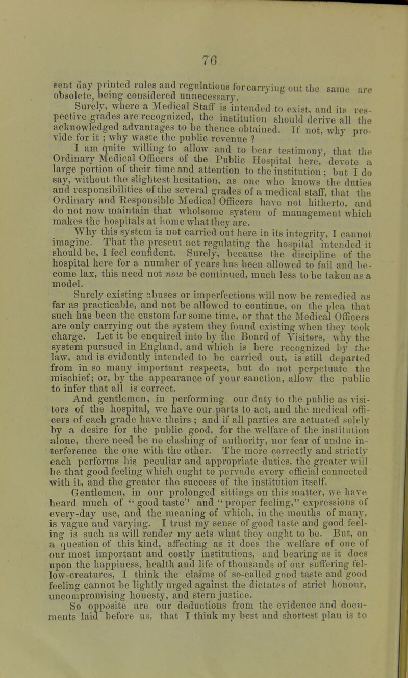 7G pent day printed rules and regulations for carrying out the Banie arc obsolete, being considered unnecesf^ary. Surely, where a Medical Staff is intended to exint, and its res- pective grades are recognized, the institution should derive all the acknowledged advantages to be thence obtained. If not, why pro- vide for it; why waste the public revenue ? I am qnite willing to allow and to bear testimony, that the Ordinary Medical Officers of the Public Hospital here, devote a large portion of their time and attention to the institution ; but I do say, without the slightest hesitation, as one who knows the duties and responsibilities of the several grades of a medical staff, that the Ordinary and Eesponsible Medical Officers have not hitherto, and do not now maintain that wholsonie system of management which makes the hospitals at home what they are. Why this system is not carried out here in its integrity, I cannot imagine. That the present act regulating the hospital intended it should be, I feel confident. Surely, because the discipline of the hospital here for a number of years has been allowed to fail and be- come lax, this need not noio be continued, much less to be taken as a model. Surely existing abuses or imperfections will now be remedied as far as practicable, and not be allowed to continue, on the plea that such has been the custom for some time, or that the Medical Officers are only carrying out the system they found existing when they took charge. Let it be enquired into by the Board of Visitors, why the system pursued in England, and which is here recognized by the law, and is evidently intended to be carried out, is still departed from in so many important respects, but do not perpetuate the mischief; or, by the appearance of your sanction, allow the public to infer that all is correct. And gentlemen, in performing our duty to the public as visi- tors of the hospital, we have our parts to act, and the medical offi- cers of each grade have tlieirs ; and if all parties are actuated solely by a desire for the public good, for the welfare of the institution alone, there need be no clashing of authority, nor fear of undue in- terference the one with the other. The more correctlj'' and strictly each performs his peculiar and appropriate duties, the greater will be that good feeling w'hich ought to pervade every official connected with it, and the greater the success of the institution itself. Gentlemen, in our prolonged sittings on this matter, we have heard much of  good taste'' and proper feeling, expressions of every-day use, and the meaning of which, in the mouths of many, is vague and varying. I trust my sense of good taste and good feel- ing is such as will render my acts what they ought to be. But, on a question of this kind, affecting as it does the welfare of one of our most important and costly institutions, and bearing as it does upon the happiness, health and life of thousands of our suffering fel- low-creatures, I think the claims of so-called good taste and good feeling cannot be lightly urged against the dictates of strict honour, uncoQipromising honesty, and stern justice. So opposite are our deductions from the evidence and docu-