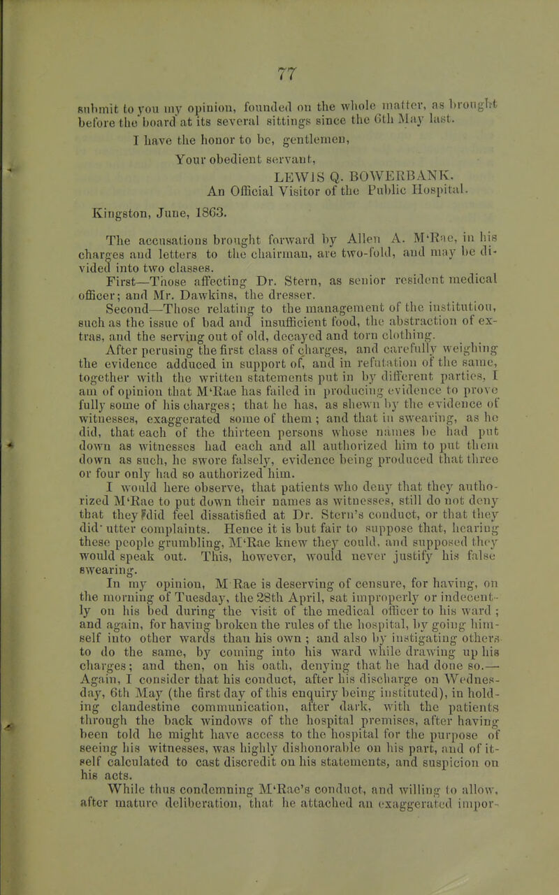 Rubmit to you uiy opinion, founded on the wliole niattcv, as brought before theboard at its several sittings since the 6th May last. I have the honor to be, gentlemen. Your obedient servant, LEWJS Q. BOWERBANK, An Official Visitor of the Public Hospital. Kingston, June, 1863. The accusations brought forward by Allen A. M'Rae, in his charo-es and letters to the chairman, are two-fold, and may be di- vided into two classes. First—Those affecting Dr. Stern, as senior resident medical officer; and Mr. Dawkins, the dresser. Second—Those relating to the management of the institutiou, such as the issue of bad and insufficient food, the abstraction of ex- tras, and the serving out of old, decayed and torn clothing. After perusing the first class of charges, and carefully weighing the evidence adduced in support of, and in refutation of the same, together with the written statements put in by different parties, I am of opinion that M'liae has failed in producing evidence to prove fully some of his charges; that he has, as shewn by the evidence of witnesses, exaggerated some of them ; and that in swearing, as ho did, that each of the thirteen persons whose names be had put down as witnesses had each and all authorized him to put them down as such, he swore falsely, evidence being produced that three or four only had so authorized him. I would here observe, that patients who deny that they autho- rized M'Rae to put down their names as witnesses, still do not deny that they?did feel dissatisfied at Dr. Stern's conduct, or that they did utter complaints. Hence it is but fair to suppose that, hearing these people grumbling, M'Rae knew they could, and supposed the}'' would speak out. This, however, would never justify his false swearing. In my opinion, M Rae is deserving of censure, for having, on the morning of Tuesday, the 28th April, sat improperly or indecent - ly on his bed during the visit of the medical officer to his ward ; and again, for having broken the rules of the hospital, by going him- self into other wards than his own ; and also by instigating others to do the same, by coming into his ward while drawing up his charges; and then, on his oath, denying that he had done so.— Again, I consider that his conduct, after his discharge on Wednes- day, 6th May (the first day of this enquiry being instituted), in hold- ing clandestine communication, after dark, with the patients through the back windows of the hospital premises, after having been told he might have access to the hospital for the purpose of seeing his witnesses, was highly dishonorable on his part, and of it- self calculated to cast discredit on his statements, and suspicion on his acts. While thus condemning M'Rac's conduct, and willing to allow, after mature deliberation, that he attached an exaggerated impor-