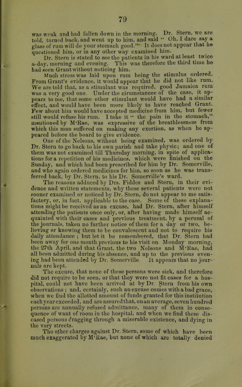 wap woak and had fallen down in the morning. Dr. Stern, wc are told, turned hack, and went up to hira, and said  Oh, I dare eay a glass of rum will do your stomach good. It does not appear that he questioned him, or in any other way examined him. Dr. Stern is stated to seethe patients in his ward at least twice a-day, morning and evening. This was therefore the third time he had seen Grant without noticing him. Much stress was laid upon rum being the stimulus ordered. From Grant's evidence, it would appear that he did not like rum. We are told that, as a stimulant was required, good Jamaica rum was a very good one. Under the cirumstancee of the case, it ap- pears to me, that some other stimulant would have had a similar effect, and would have been more likely to have reached Grant. Few about him would have accepted medicine from him, but fewer still would refuse his rum. I take it the pain in the stomach, mentioned by M'Rae, was expressive of the breathlessness from which this man suffered on making any exertion, as when he ap- peared before the board to give evidence. One of the Nelsons, without being examined, was ordered by Dr. Stern to go back to his own parish and take physic; and one of them was not examined till Thursday morning, in spite of applica- tions for a repetition of his medicines, which were finished on the Sunday, and which had been prescribed for him by Dr. Somerville, and who again ordered medicines for him, so soon as he was trans- ferred back, by Dr. Stern, to his Dr. Somerville's ward. The reasons adduced by Drs. Fiddes and Stern, in their evi- dence and written statements, why these several patients were not sooner examined or noticed by Dr. Stern, do not appear to me satis- factory, or, in fact, applicable to the case. Some of these explana- tions might be received as an excuse, had Dr. Stern, after himself attending the patients once only, or, after having made himself ac- quainted with their cases and previous treatment, by a perusal of the journals, taken no further notice of them for a day or two, be- lieving or knowing them to be convalescent and not to require his daily attendance ; but let it be remembered, that Dr. Stern had been away for one mouth previous to his visit on Monday morning, the 27th April, and that Grant, the two Nelsons and M'Kae, had all been admitted during his absence, and up to the previous even- ing had been attended by Dr. Somerville. It appears that no jour- nals are kept. The excuse, that none of these persons were sick, and therefore did not require to be seen, or that they were not fit cases for a hos- pital, could not have been arrived at by Dr. Stern from his own observations ; and, certainly, such an excuse comes with a bad grace, when we find the allotted amount of funds granted for this institution each year exceeded, and are assured that, on an average, seven hundred persons are annually refused admittance, many of them in conse- quence of want of room in the hospital, and when we find these dis- eased persons dragging through a miserable existence, and dying in the YQxy streets. The other charges against Dr. Stern, some of which have been much exaggerated by M'llae, but none of which are totally denied