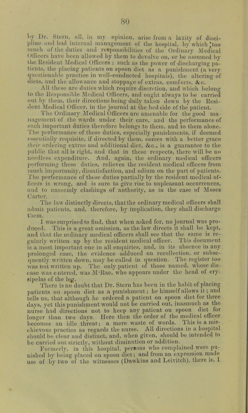 hy Dr. Stem, nil, in iny opinion, arise from a laxity of diRci- pline and Itad internal nuiuagenient of the hospital, by wliich jtoo much of the duties and responsibilities of the Ordinary Med'ical (Jflicers have been allowed by them to devolve on, or be assumed liy the Resident Medical Officers : such as the power of discharging pa- tients, the placing patients on spoon diet as a punishment (a very qucstionitble practice in well-conducted hospitals), the altering of diets, and the allowance and stoppage of extras, comforts, &c. All these are duties which require discretion, and which belong to the Responsible Medical Officers, and ought always to be carried out by them, their directions being daily taken down by the Resi- dent Medical Officer, in the journal at the bedside of the patient. The Ordinary Medical Officers are amenable for the good ma- ]iagement of the wards under their care, and the performance of such important duties therefore belongs to them, and to them alone. The performance of these duties, especially punishments, if deemed essentially requisite, if directed by them, comes with a better grace their ordering extras and additional diet, &c., is a guarantee to the public that all is right, and that in these respects, there will be no needless expenditure. And, again, the ordinary medical officers performing these duties, relieves the resident medical officer* from much importunit3^ dissatisfaction, and odium on the part of patients. The performance of these duties partially by the resident medical of- ficers is wrong, and is sure to give rise to unpleasant occurrences, and to unseemly clashings of authority, as in the case of Moses Carter. The law distinctly directs, thatthe ordinary medical officers shall admit patients, and, therefore, by implication, they shall discharge them. I was surprised to find, that when asked for, no journal was pro- duced. This is a great omission, as the law directs it shall be kept, and that the ordinary medical officers shall see that the same is re- gularly written up by the resident medical officer. This document is a most important one in all enquiries, and, in its absence in any prolonged case, the evidence adduced on recollection, or subse- quently written down, may be called in o^uestion. The register too was not written up. The only patient ot those named, whose dis- ease was entered, was M'Rae, who appears under the head of ery- sipelas of the log. There is no doubt that Dr. Stern lias been in the habit of placing patients on spoon diet as a punishment; he himself allows it; and tells us, that although he ordered a patient on spoon diet for three days, yet this punishment would not be carried out, inasmuch as the nurse'had directions not to keep any patient on spoon diet for longer than two days. Plere then the order of the medical officer becomes an idle threat; a mere waste of words. This is a mis- chievous practice as regards the nurse. All directions in a hospital should be clear and distinct, and, when given, should be intended to be carried out strictly, without diminution or addition. Formerly, in this hospital, persons who complained were pu- nished by being placed on spoon diet; and from an expression made use of by two of the witnesses (Dawkins and Leivitch), there is, I