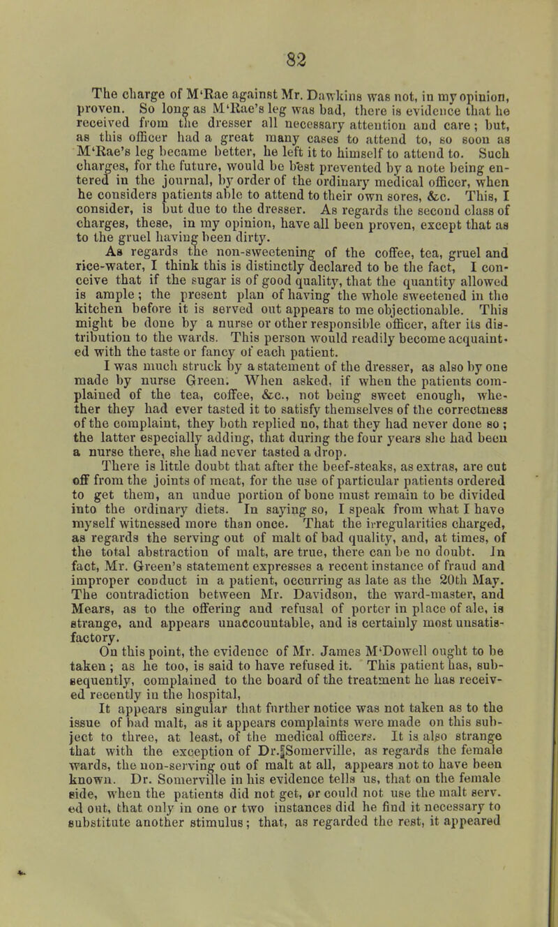 The charge of M'Rae against Mr. D.wkins was not, in my opinion, proven. So long as M'llae's leg was bad, there is evidence that he received from the dresser all necessary attention and care; but, as this officer had a great many cases to attend to, so soon as M'Rae's leg became better, he left it to himself to attend to. Such charges, for the future, would be b'est prevented by a note being en- tered in the journal, by order of the ordinary medical officer, when he considers patients able to attend to their own sores, &c. This, I consider, is but due to the dresser. As regards the second class of charges, these, in ray opinion, have all been proven, except that as to the gruel having been dirty. As regards the non-sweetening of the coffee, tea, gruel and rice-water, I think this is distinctly declared to be the fact, I con- ceive that if the sugar is of good quality, that the quantity allowed is ample ; the present plan of having the whole sweetened in tlio kitchen before it is served out appears to me objectionable. This might be done by a nurse or other responsible officer, after its dis- tribution to the wards. This person would readily become acquaint- ed with the taste or fancy of each patient. I was much struck by a statement of the dresser, as also by one made by nurse Green. When asked, if when the patients com- plained of the tea, coffee, &c., not being sweet enough, whe- ther they had ever tasted it to satisfy themselves of the correctness of the complaint, they both replied no, that they had never done so ; the latter especially adding, that during the four years she had been a nurse there, she had never tasted a drop. There is little doubt that after the beef-steaks, as extras, ai*e cut off from the joints of meat, for the use of particular patients ordered to get them, an undue portion of bone must remain to be divided into the ordinary diets. In saying so, I speak from what I have myself witnessed more than once. That the irregularities charged, as regards the serving out of malt of bad quality, and, at times, of the total abstraction of malt, are true, there can be no doubt. In fact, Mr. Green's statement expresses a recent instance of fraud and improper conduct in a patient, occurring as late as the 20th May. The contradiction between Mr. Davidson, the ward-master, and Mears, as to the offering and refusal of porter in place of ale, is strange, and appears unaccountable, and is certainly most unsatis- factory. On this point, the evidence of Mr. James M'Dowell ought to be taken ; as he too, is said to have refused it. This patient has, sub- sequently, complained to the board of the treatment he has receiv- ed recently in the hospital. It appears singular that further notice was not taken as to the issue of bad malt, as it appears complaints were made on this sub- ject to three, at least, of the medical officer?. It is also strange that with the exception of Dr.|Somerville, as regards the female wards, the non-serving out of malt at all, appears not to have been known. Dr. Somerville in his evidence tells us, that on the female side, when the patients did not get, or could not use the malt serv. t>d out, that only in one or two instances did he find it necessary to substitute another stimulus; that, as regarded the rest, it appeared