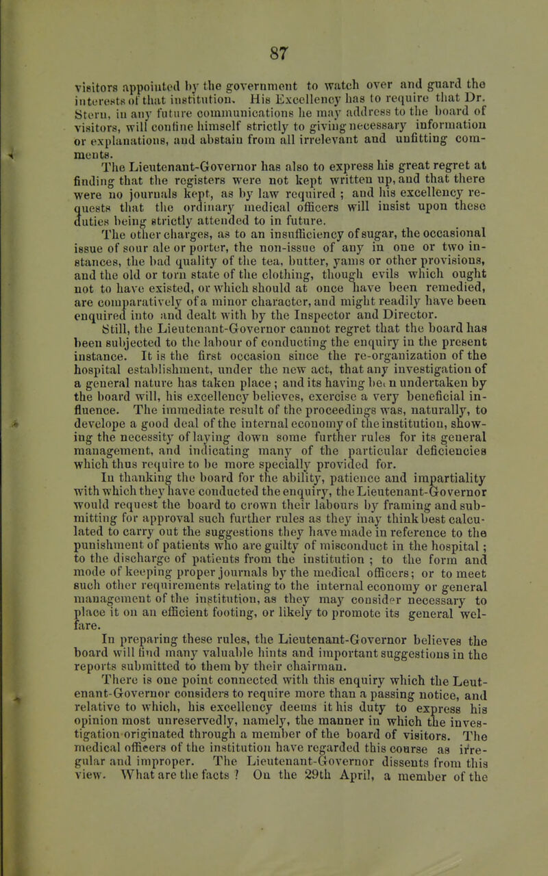 visitors appoiutetl by the government to watch over and guard tho interests of that iuetitutiou, Hm Excellency has to require that Dr. Stern, in any future communications he may address to the hoard of visitors, will confine liimself strictly to giving necessary information or explanations, and abstain from all irrelevant and unfitting com- ments. The Lieutenant-Governor has also to express hie great regret at finding that the registers were not kept written up, and that there were no journals kept, as by law required ; and liis excellency re- Suests that the ordinary medical officers will insist upon theae uties being strictly attended to in future. The other charges, as to an insufficiency of sugar, the occasional issue of sour ale or porter, the non-issue of any in one or two in- stances, the bad quality of the tea, butter, yams or other provisions, and the old or torn state of the clothing, though evils which ought not to have existed, or which should at once nave been remedied, are comparatively of a minor character, and might readily hiave been enquired into and dealt with by the Inspector and Director. Still, the Lieutenant-Governor cannot regret that the board has been subjected to the labour of conducting the enquiry in the present instance. It is the first occasion since the re-organization of the hospital establishment, under the new act, that any investigation of a general nature has taken place; and its having bei n undertaken by the board will, his excellency believes, exercise a very beneficial in- fluence. The immediate result of the proceedings was, naturally, to develope a good deal of the internal economy of the institution, snow- ing the necessity of laying down some further rules for its general management, and indicating many of the particular deficiencies which thus require to be more specially provided for. In thanking the board for the ability, patience and impartiality with which they have conducted the enquiry, the Lieutenant-Governor would request the board to crown their labours by framing and sub- mitting for approval such further rules as they inay think best calcu- lated to carry out the suggestions they have made in reference to the punishment of patients who are guilty of misconduct in the hospital; to the discharge of patients from the institution ; to the form and mode of keeping proper journals by the medical officers; or to meet such other requirements relating to the internal economy or general management of the institution, as they may consider necessary to place it on an efficient footing, or likely to promote its general wel- fare. In preparing these rules, the Lieutenant-Governor believes the board will Hud many valuable hints and important suggestions in the reports submitted to them by their chairman. There is one point connected with this enquiry which the Leut- enant-Governor considers to require more than a passing notice, and relative to which, his excellency deems it his duty to express his opinion most unreservedly, namely, the manner in which the inves- tigation originated through a member of the board of visitors. The medical officers of the institution have regarded this course as irre- gular and improper. The Lieutenant-Governor dissents from this view. What are the facts 1 On the 29th April, a member of the