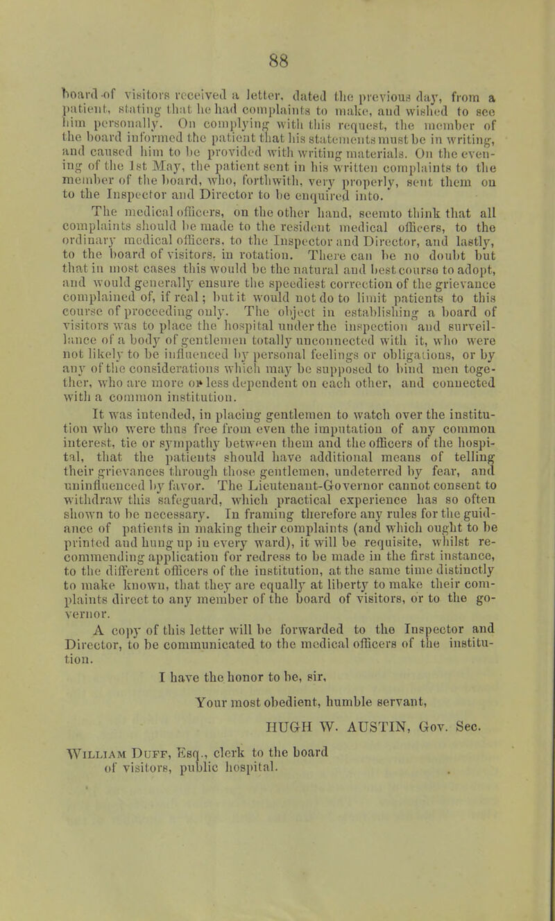 hoard of vinitorR rcceivetl a Jetter, dated tho previous day, from a l)!itieiit, stnting that he had comjdainta to niak(% and wished to sec him personally. On coniplyinLr with this request, the member of the l)oard informed the patient that his statements must be in writi)ig, and caused him to be provided with writing materials. On the even- ing of the J St May, the patient sent in his written complaints to tlie member of the 1)oard, who, forthwith, very properly, sent them ou to the Inspector and Director to be enquired into.' The medical ofTicers, on the other hand, seerato think that all complaints should be made to the resident medical oflicers, to the ordinary medical ofEoers. to the Inspector and Director, and lastly, to the board of visitors, in rotation. There can be no doubt but that in most cases this would be the natural and bestcourso to adopt, and would generally ensure the speediest correction of the grievance complained of, if real; but it would not do to limit patients to this course of proceeding only. The object in establishing aboard of visitors was to place the hospital under the inspection and surveil- liinee of a body of gentlemen totally unconnected with it, who were not likely to be influenced hy personal feelings or obligaiions, or by anj of the considerations which may be supposed to bind men toge- ther, who are more oi» less dependent on each other, and conuected with a common institution. It was intended, in placing gentlemen to watch over the institu- tion who were thus free from even the imputation of any common interest, tie or sjnnpathy between them and the officers of the hospi- tal, that the patients should have additional means of telling their grievances through those gentlemen, undeterred by fear, and uninfluenced by favor. The Lieutenant-Governor cannot consent to withdraw this safeguard, which practical experience has so often shown to be necessary. In framing therefore any rules for the guid- ance of patients in making their complaints (and which ought to be printed and hung up in every ward), it will be requisite, whilst re- commending application for redress to be made in the first instance, to the difterent ofl&cers of the institution, at the same time distinctly to make known, that they are equally at liberty to make their com- plaints direct to any member of the board of visitors, or to the go- vernor. A copy of this letter will be forwarded to the Inspector and Director, to be communicated to the medical officers of the institu- tion. I have the honor to be, sir. Your most obedient, humble servant, HUGH W. AUSTIN, Gov. Sec. William Duff, Esq., clerk to the board of visitors, public hospital.