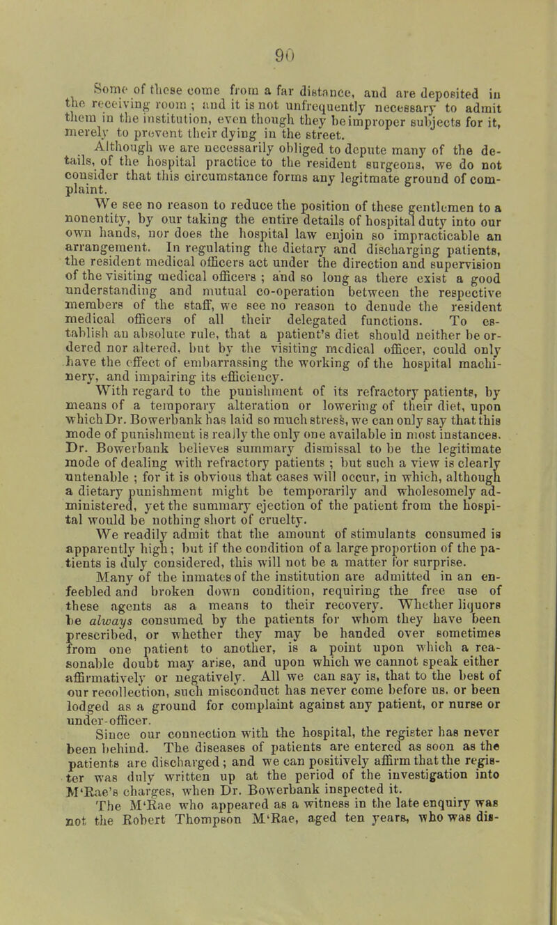 Some of tliose come from a far diBtance, and are deposited iu the receiving room ; and it is not unfrequently neceeeary to admit tliem in the institution, even though they be improper Bubjects for it, merely to prevent their dying in the street. Although we are necessarily obliged to depute many of the de- tails, of the hospital practice to the resident surgeons, we do not consider that this circumstance forms any legitmate ground of com- plaint. We see no reason to reduce the position of these gentlemen to a nonentity, by our taking the entire details of hospital duty into our own hands, nor does the hospital law enjoin so impracticable an arrangement. In regulating the dietary and discharging patients, the resident medical officers act under the direction and supervision of the visiting medical officers ; and so long as there exist a good understanding and mutual co-operation between the respective members of the stajQF, we see no reason to denude the resident medical officers of all their delegated functions. To es- tablish an absolute rule, that a patient's diet should neither be or- dered nor altered, but by the visiting medical officer, could only have the effect of embarrassing the working of the hospital machi- nery, and impairing its efficiency. With regard to the punishment of its refractory patients, by means of a temporary alteration or lowering of their diet, upon which Dr. Bowerbank has laid so much stress, we can only say that this mode of punishment is reaJly the only one available in most instances. Dr. Bowerbank believes summary dismissal to be the legitimate mode of dealing with refractory patients ; but such a view is clearly untenable ; for it is obvious that cases will occur, in which, although a dietary punishment might be temporarily and wholesomely ad- ministered, yet the summary ejection of the patient from the hospi- tal would be nothing short of cruelty. We readily admit that the amount of stimulants consumed is apparently high; but if the condition of a large proportion of the pa- tients is duly considered, this will not be a matter for surprise. Many of the inmates of the institution are admitted in an en- feebled and broken down condition, requiring the free use of these agents as a means to their recovery. Whether liquors be always consumed by the patients for whom they have been prescribed, or whether they may be handed over sometimes from one patient to another, is a point upon which a rea- sonable doubt may arise, and upon which we cannot speak either affirmatively or negatively. All we can say is, that to the best of our recollection, such misconduct has never come before us. or been lodged as a ground for complaint against any patient, or nurse or under-officer. Since our connection with the hospital, the register has never been behind. The diseases of patients are entered as soon as the patients are discharged; and we can positively affirm that the regis- ter was duly written up at the period of the investigation into M'Rae's charges, when Dr. Bowerbank inspected it. The M'Rae who appeared as a witness in the late enquiry was not the Robert Thompson M'Rae, aged ten years, who was di«-