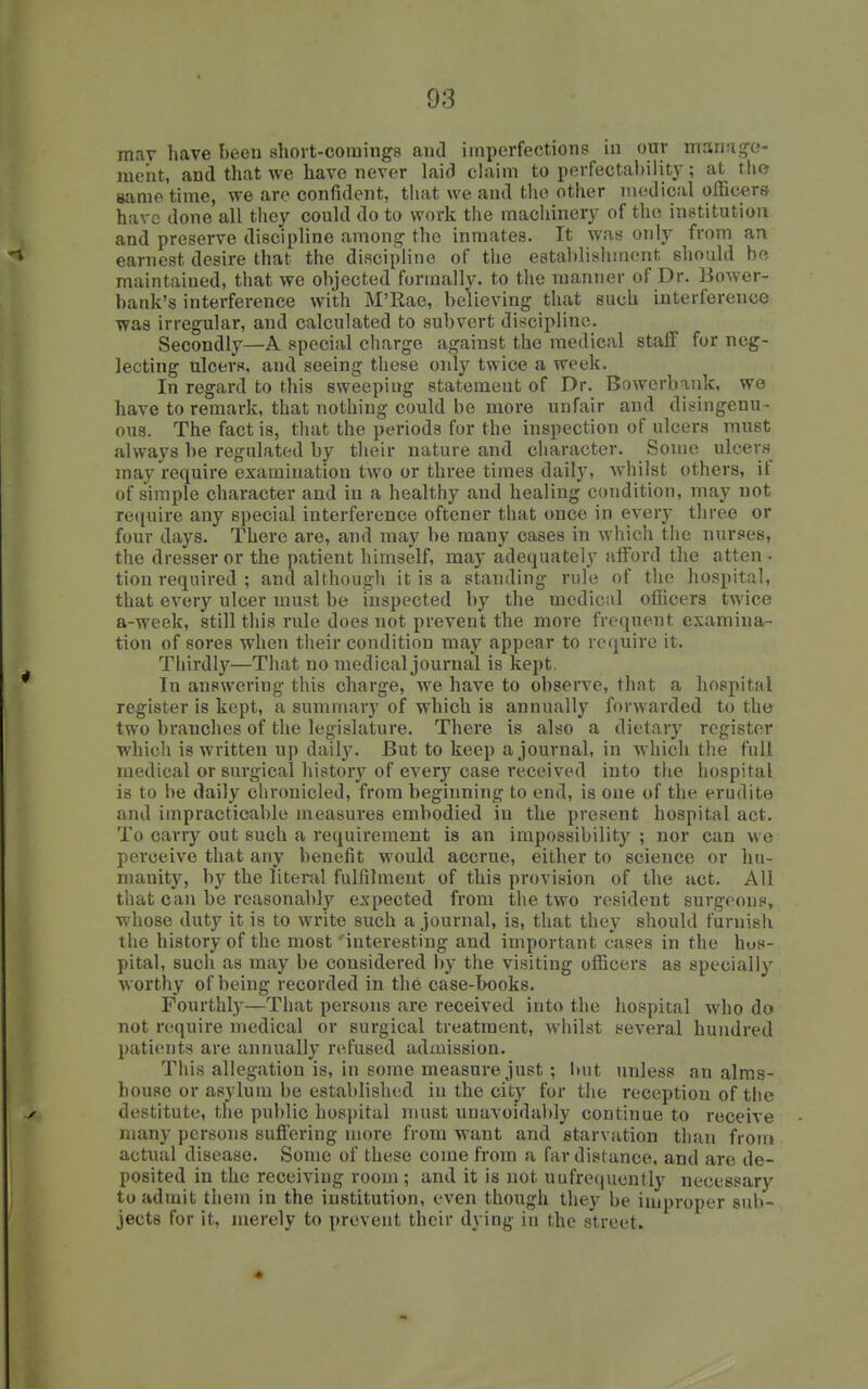 may have been short-comings and imperfections in our manag-o- me'nt, and tliat we have never laid chiim to perfectabiiity; at tho same time, we are confident, that we and the other medical officers have done all they could do to work the machinery of the institution and preserve discipline among- the inmates. It was only from an earnest desire that the discipline of the establishiriont should he maintained, that we objected formally, to the manner of Dr. Bower- bank's interference with M'Rae, believing that such interference was irregular, and calculated to subvert discipline. Secondly—A special charge against the medical staff for neg- lecting ulcers, and seeing these only twice a week. In regard to this sweeping statement of Dr. Bowerbaiik, we have to remark, that nothing could be more unfair and ditringenu- ous. The fact is, tliat the periods for the inspection of ulcers must always be regulated by their nature and character. Some ulcers may require examination two or three times daily, whilst others, if of simple character and in a healthy and healing condition, may not require any special interference oftener that once in every three or four days. There are, and may be many cases in which the nurses, the dresser or the patient himself, may adequately afford the atten ■ lion required ; and although it is a standing rule of the hospital, that every ulcer must be inspected by the medical officers twice a-week, still this rule does not prevent the more frequent examina- tion of sores when their condition may appear to require it. Thirdly—That no medical journal is kept. In answering this charge, we have to observe, that a hospital register is kept, a summary of which is annually forwarded to the two branches of the legislature. There is also a dietary register which is written up daily. But to keep a journal, in which the full medical or surgical history of every case received into the hospital is to be daily ciironicled, from beginning to end, is one of the erudite and impracticable measures embodied in the present hospital act. To carry out such a requirement is an impossibility ; nor can we perceive that any benefit would accrue, either to science or hu- manity, by the litenil fulfilment of this provision of the act. All that can be reasonably expected from the two resident surgeons, whose duty it is to write such a journal, is, that they should furnish the history of the most 'interesting and important cases in the hos- pital, such as may be considered by the visiting officers as specially worthy of being recorded in the case-Iwoks. Fourthly—That persons are received into the hospital who do not require medical or surgical treatment, whilst several hundred patients are annually refused admission. This allegation is, in some measure just; but unless an alms- house or asylum be established in the city for the reception of the destitute, the public hospital must unavoidably continue to receive many persons suffering more from want and starvation than from actual disease. Some of these come from a far distance, and are de- posited in the receiving room; and it is not uufrecjuently necessary to admit them in the institution, even though they be improper sub- jects for it, merely to prevent their dying in the street.