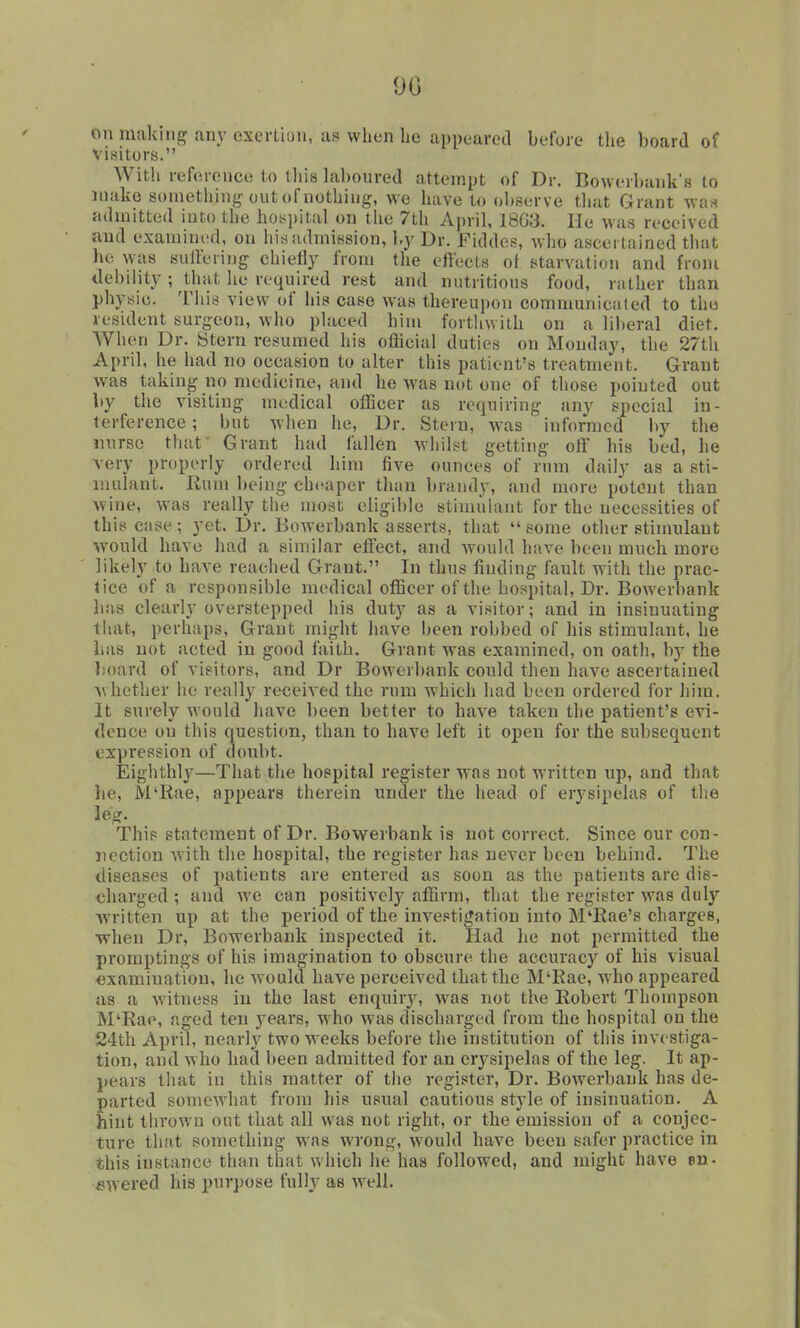 90 on making any exertion, as when he appeared before the board of visitors. With refcrenci! to tliis laboured attempt of Dr. Bowerbank's to make sometlung out of nothing, we have to observe tluit Grant was admitted into the hoyjjital on tlie 7th April, 18G3. Ho was received and examined, on his admission, ly Dr. Fiddes, who ascertained that he was sulfering chiefly from the effects of starvation and from debility ; that he required rest and nutritious food, rather than physic. This view of his case was thereupon communicaled to the resident surgeon, who placed him forthwith on a liberal diet. When Dr. Stern resumed his official duties on Monday, the 27th April, he had no occasion to alter this patient's treatment. Grant was taking no medicine, and he was not one of those pointed out by the visiting medical officer as requiring any special in- terference ; but when he, Dr. Stern, was informed by the nurse thaf Grant had fallen whilst getting off his bed, he very properly ordered him five ounces of rum daily as a sti- mulant. Rum being cheaper than brandy, and more potent than wine, was really tlie most eligible stimulant for the necessities of this case; yet. Dr. Bowerbank asserts, that some other stimulant would have had a simihar efl'ect, and would have been much more likely to have reached Grant. In thus finding fault with the prac- lice of a responsible medical officer of the hospital. Dr. Bowerbank has clearly overstepped his duty as a visitor; and in insinuating that, perhaps, Grant might have been robbed of his stimulant, he has not acted in good faith. Grant was examined, on oath, by the board of visitors, and Dr Bowerbank could then have ascertained Avhether he really received the rum which had been ordered for him. It surely Avould have been better to have taken the patient's evi- dence on this question, than to have left it open for the subsequent expression of doubt. Eighthly—That the hospital register was not written up, and that he, M'Rae, appears therein under the head of erj'sipelas of the leg. This statement of Dr. Bowerbank is not correct. Since our con- nection with the hospital, the register has never been behind. The diseases of patients are entered as soon as the patients are dis- charged ; and we can positively affirm, that the register was duly written up at the period of the investigation into M'Rae's charges, ■when Dr, Bowerbank inspected it. Had he not permitted the promptings of his imagination to obscure the accuracy of his visual examination, he would have perceived that the M'Rae, who appeared as a witness in the last enquiiy, w^as not the Robert Thompson M'Rao, aged ten years, who was discharged from the hospital on the 24th April, nearly two weeks before the institution of this investiga- tion, and who had been admitted for an erysipelas of the leg. It ap- pears that in this matter of tlie register, Dr. Bowerbank has de- parted somewhat from his usual cautious style of insinuation. A hint throw u out that all was not right, or the emission of a conjec- ture that something was wrong, would have been safer practice in this instance than that which he has followed, and might have en- £iwered his purpose fully as well.