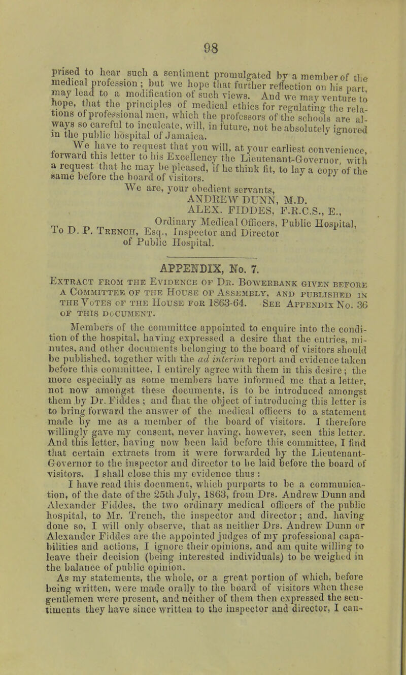 prised to hoar such a sentiment promulgated by a meml)erof tlie medical profession ; but we hope tliat further reflection ou his nart may lead to a modification of such views. And we may venture to tiope, tiiat tlie principles of medical ethics for rcffulatiiiff the rek tious otprolepsional men, which the professors of tlie schools are al ways so careful to inculcate, will, in future, not be absolutely ignored m the public hospital ol Jamaica.  We have to request that you will, at your earliest convenience, forward this letter to his Excellency the Lieutenant-Governor with a request that he may be pleased, if he think fit, to lay a copv'of the same before the board of visitors. We are, your obedient servants, ANDEEW DUNN, M.D. ALEX. FIDDES, F.R.C.S., E., ^ „ Ordinary Medical Oflicers, Public Hospital, 10 D. P. Trench, Esq., Inspector and Director of Public Hospital. APPENDIX, ITo. 7. Extract from the Evidence of Dr. Bowerbank given before A Committee of the House of Assembly, and published ik THE Votes of the House for 1863-64. See Appendix No. 36 OF this document. Members of the committee appointed to enquire into the condi- tion of the hospital, having expressed a desire that the entries, mi- nutes, and other documents belonging to the board of visitors should be published, together with the ad interim report and evidence taken before this committee, I entirely agree with them in this desire; the more especially as some members have informed me that a letter, not now amongst these documents, is to be introduced amongst them by Dr. Fiddes ; and £liat the object of introducing this letter is to bring forward the answer of the medical officers to a statement made by me as a member of the board of visitors. I therefore willingly gave my consent, never having, however, seen this letter. And this letter, having now been laid before this committee, I find that certain extracts from it were forwarded by the Lieutenant- Governor to the inspector and director to be laid before the board of visitors. I shall close this my evidence thus : I have read this document, which purports to be a communica- tion, of the date of the 2.5th July, 1863, from Drs. Andrew Dunn and Alexander Fiddes, the two ordinary medical officers of the public hospital, to Mr. Trencli, the inspector and director; and, having done so, I will only observe, that as neither Drs. Andrew Dunn or Alexander Fiddes are the appointed judges of my professional capa- bilities and actions, I ignore their opinions, and am quite willing to leave their decision (being interested individuals) to be weighed in the balance of public opinion. As my statements, the whole, or a great portion of which, before being written, were made orally to the board of visitors when these gentlemen were present, and neither of them then expressed the sen- timents they have since written to the inspector and director, I can-