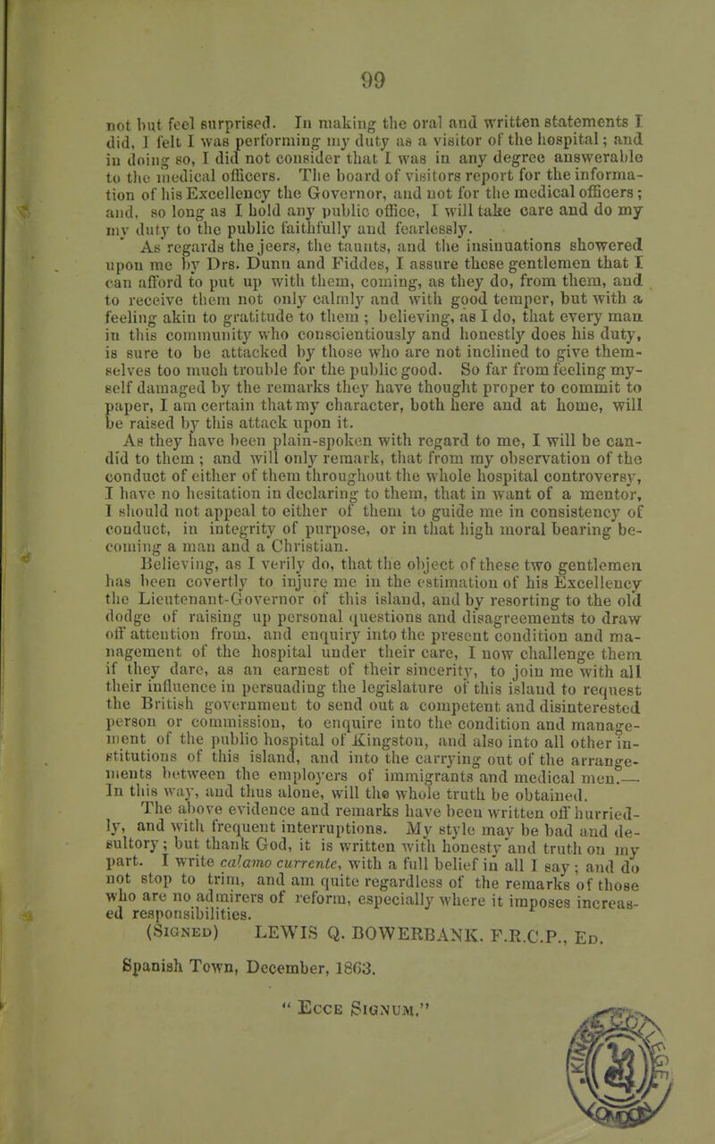 not but feel surprised. lu making the oval and written statements T. did, J felt I was performing- my duty as a visitor of the liospital; and iu doing so, I did not consider that I was in any degree answerable to tlif medical officers. Tlie board of visitors report for the informa- tion of his Excellency the Governor, and not for the medical officers; and, so long as I hold any public office, I will take care and do my my duty to the public faithfully and fearlessly. As regards the jeers, the taunts, and the insinuations showered upon me by Drs. Dunn and Fiddes, I assure these gentlemen that X can afford to put up with them, coming, as they do, from them, and to receive them not only calmly and with good temper, but with a feeling akin to gratitude to them ; believing, as I do, that every maa in this community who conscientiously and honestly does his duty, is sure to be attacked by those who are not inclined to give them- selves too much trouble for the public good. So far from feeling my- self damaged by the remarks they have thought proper to commit to paper, I am certain that my character, both here and at home, will be raised by this attack upon it. As they have been plain-spoken with regard to me, I will be can- did to them ; and will only remark, that from my observation of the conduct of either of them throughout the whole hospital controversy, I have no hesitation in declaring to them, that in want of a mentor, 1 should not appeal to either of them to guide me in consistency of conduct, in integrity of purpose, or in that high moral bearing be- coming a man and a Christian. Believing, as I verily do, that the object of these two gentlemen has been covertly to injure me in the estimation of his Excellency the Lieutenant-Governor of this island, and by resorting to the old dodge of raising up personal (Questions and disagreements to draw off attention from, and enquiry into the present condition and ma- nagement of the hospital under their care, I now challenge them if they dare, as an earnest of their sincerity, to join me with all their influence in persuading the legislature of this island to request the British government to send out a competent and disinterested person or commission, to enquire into the condition and manao-e- IIIent of the public hospital of Kingston, and also into all other in- stitutions of this island, and into the carrying out of the arrange- ments between the employers of immigrants and medical men.— In this way, and thus alone, will the whole truth be obtained. The above evidence and remarks have been written off hurried- ly, and with frequent interruptions. My style may be bad and de- sultory; but thank God, it is written with honestv and truth on my part. I write calamo currents with a full belief iri all I say ; and do not stop to trim, and am quite regardless of the remarks of those who are no admirers of i-eforra, especially where it imposes increas- ed responsibilities. (Signed) LEWIS Q. BOWERBANK, F.R.C.P., Ed. Spanish Town, December, 1863.  ECCE iSlGNUM.