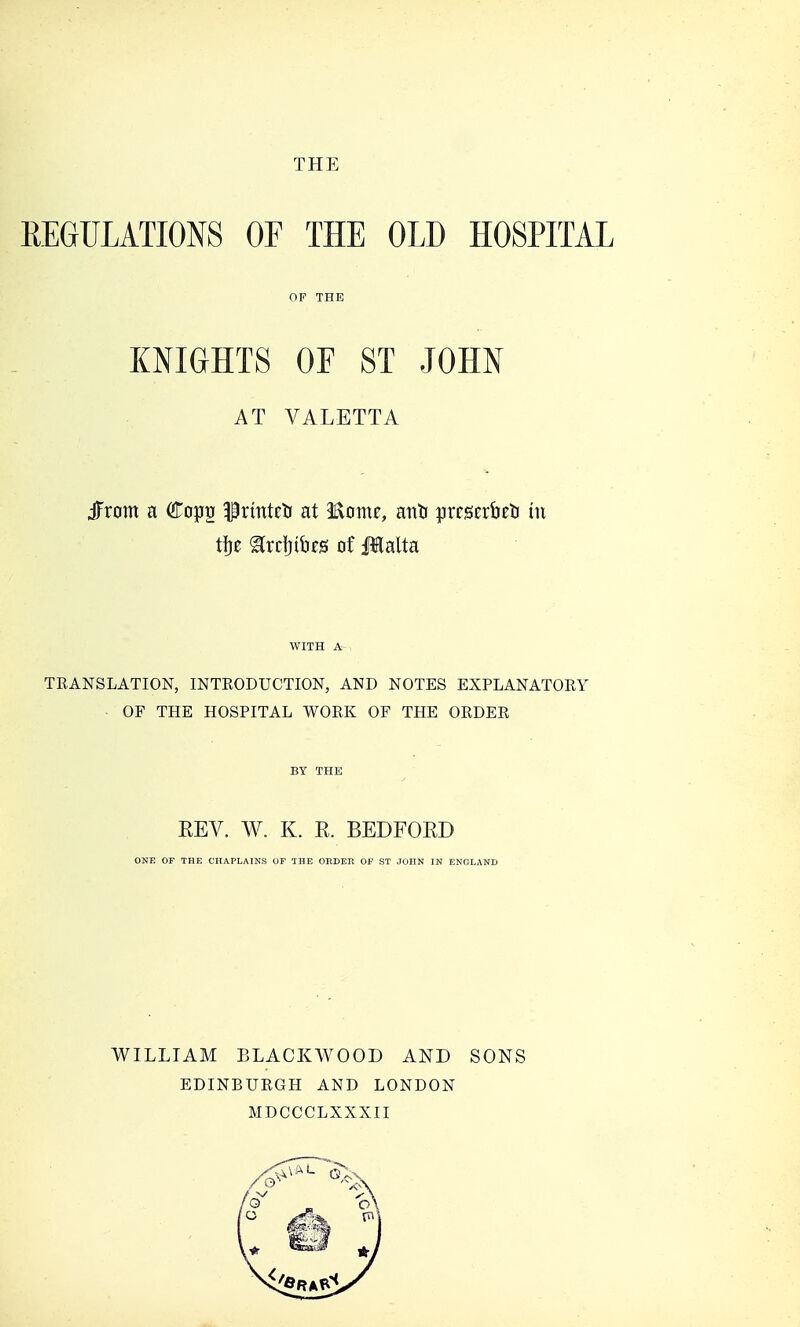 THE REGULATIONS OF THE OLD HOSPITAL KNIGHTS OF ST JOHN AT VALETTA JFrom a Copg llrmteti at Home, ano uxtmbtis in tije ^rrfjiufS of JIalta WITH A TKANSLATION, INTRODUCTION, AND NOTES EXPLANATORY OF THE HOSPITAL WORK OF THE ORDER BY THE REV. W. K. E. BEDFORD ONE OF THE CHAPLAINS OF THE ORDER OF ST JOHN IN ENGLAND WILLIAM BLACKAVOOD AND EDINBURGH AND LONDON MDCCCLXXXII SONS