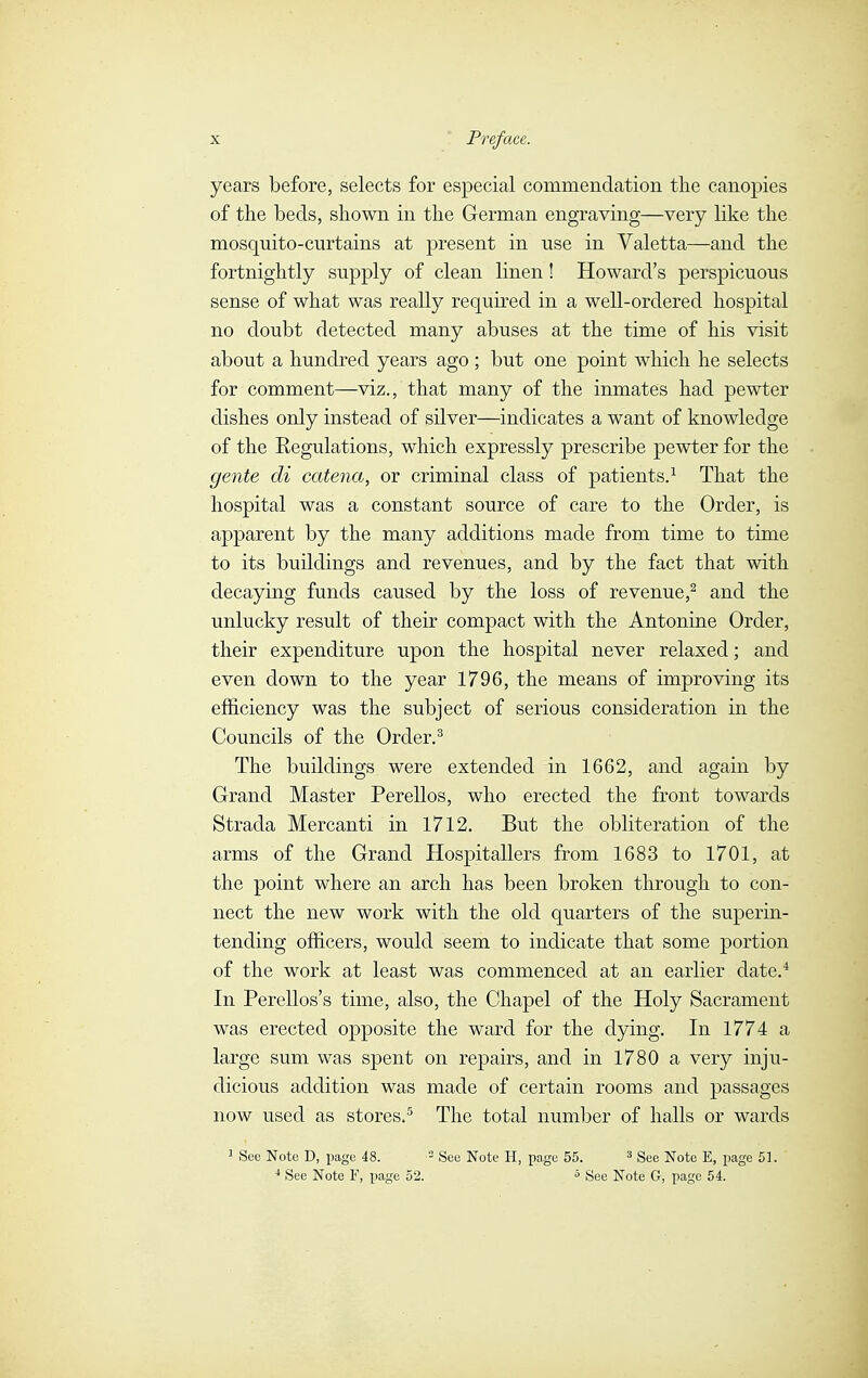 years before, selects for especial commendation the canopies of the beds, shown in the German engraving—very like the mosquito-curtains at present in use in Valetta—and the fortnightly supply of clean linen ! Howard's perspicuous sense of what was really required in a well-ordered hospital no doubt detected many abuses at the time of his visit about a hundred years ago ; but one point which he selects for comment—viz., that many of the inmates had pewter dishes only instead of silver—indicates a want of knowledge of the Eegulations, which expressly prescribe pewter for the gente di catena, or criminal class of patients.1 That the hospital was a constant source of care to the Order, is apparent by the many additions made from time to time to its buildings and revenues, and by the fact that with decaying funds caused by the loss of revenue,2 and the unlucky result of their compact with the Antonine Order, their expenditure upon the hospital never relaxed ; and even down to the year 1796, the means of improving its efficiency was the subject of serious consideration in the Councils of the Order.3 The buildings were extended in 1662, and again by Grand Master Perellos, who erected the front towards Strada Mercanti in 1712. But the obliteration of the arms of the Grand Hospitallers from 1683 to 1701, at the point where an arch has been broken through to con- nect the new work with the old quarters of the superin- tending officers, would seem to indicate that some portion of the work at least was commenced at an earlier date.4 In Perellos's time, also, the Chapel of the Holy Sacrament was erected opposite the ward for the dying. In 1774 a large sum was spent on repairs, and in 1780 a very inju- dicious addition was made of certain rooms and passages now used as stores.5 The total number of halls or wards 1 Sec Note D, page 48. 3 See Note H, page 55. 3 See Note E, page 51. 4 See Note F, page 52. 5 See Note G, page 54.