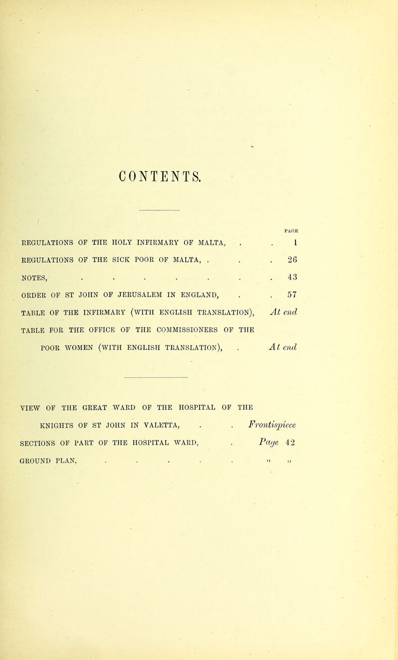 CONTENTS. PAOK REGULATIONS OF THE HOLY INFIRMARY OF MALTA, . . 1 REGULATIONS OF THE SICK POOR OF MALTA, . . .26 NOTES, . . . . . .43 ORDER OF ST JOHN OF JERUSALEM IN ENGLAND, . .57 TABLE OF THE INFIRMARY (WITH ENGLISH TRANSLATION), At end TABLE FOR THE OFFICE OF THE COMMISSIONERS OF THE POOR WOMEN (WITH ENGLISH TRANSLATION), . At end VIEW OF THE GREAT WARD OF THE HOSPITAL OF THE KNIGHTS OF ST JOHN IN VALETTA, . . Frontispiece SECTIONS OF PART OF THE HOSPITAL WARD, . Page 42