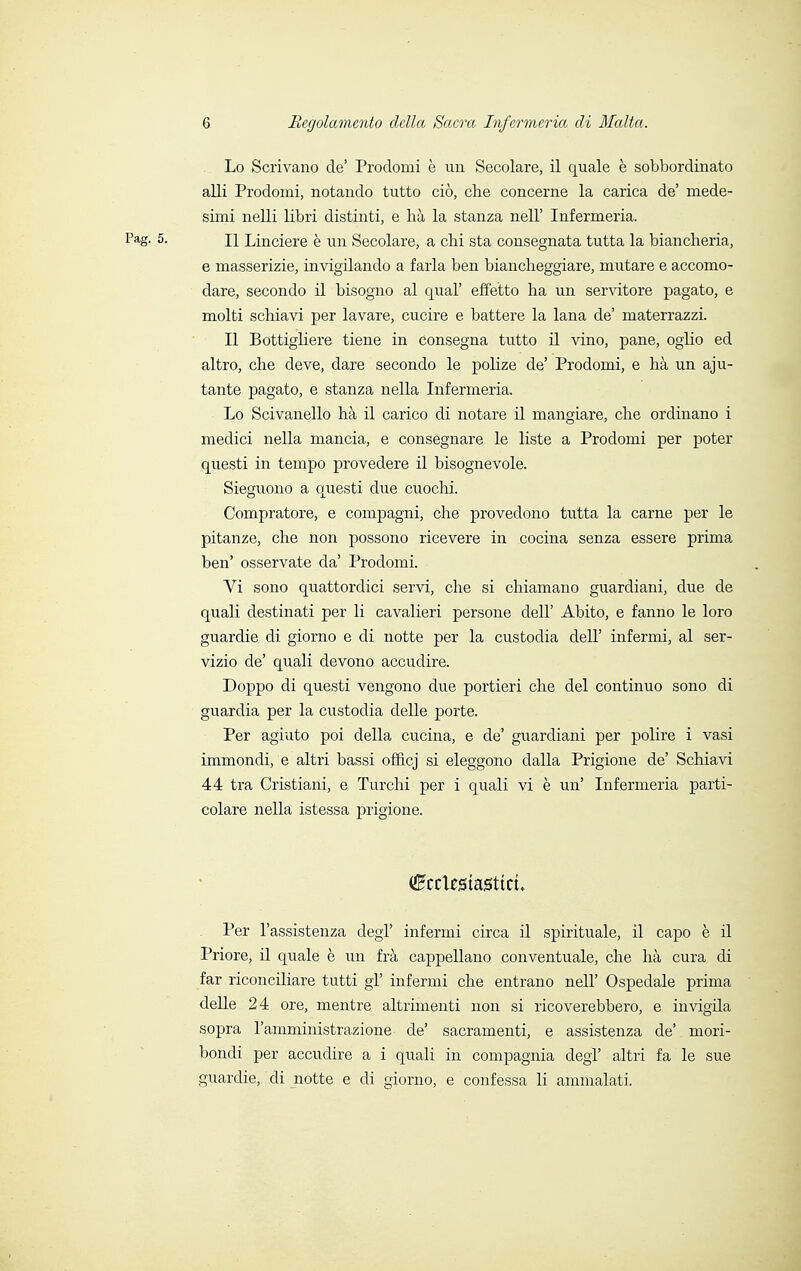 Lo Scrivano de' Prodomi è un Secolare, il quale è sobbordinato alli Prodomi, notando tutto ciò, che concerne la carica de' mede- simi nelli libri distinti, e hà la stanza nell' Infermeria. Pag. 5. il Linciere è un Secolare, a chi sta consegnata tutta la biancheria, e masserizie, invigilando a farla ben biancheggiare, mutare e accomo- dare, secondo il bisogno al qual' effetto ha un servitore pagato, e molti schiavi per lavare, cucire e battere la lana de' materrazzi. Il Bottigliere tiene in consegna tutto il vino, pane, oglio ed altro, che deve, dare secondo le polize de' Prodomi, e hà un aju- tante pagato, e stanza nella Infermeria. Lo Scivanello hà il carico di notare il mangiare, che ordinano i medici nella mancia, e consegnare le liste a Prodomi per poter questi in tempo provedere il bisognevole. Sieguono a questi due cuochi. Compratore, e compagni, che provedono tutta la carne per le pitanze, che non possono ricevere in cocina senza essere prima ben' osservate da' Prodomi. Vi sono quattordici servi, che si chiamano guardiani, due de quali destinati per li cavalieri persone dell' Abito, e fanno le loro guardie di giorno e di notte per la custodia dell' infermi, al ser- vizio de' quali devono accudire. Doppo di questi vengono due portieri che del continuo sono di guardia per la custodia delle porte. Per agiato poi della cucina, e de' guardiani per polire i vasi immondi, e altri bassi officj si eleggono dalla Prigione de' Schiavi 44 tra Cristiani, e Turchi per i quali vi è un' Infermeria parti- colare nella istessa prigione. fctesta0ttct. Per l'assistenza degl' infermi circa il spirituale, il capo è il Priore, il quale è un frà cappellano conventuale, che hà cura di far riconciliare tutti gì' infermi che entrano nell' Ospedale prima delle 24 ore, mentre altrimenti non si ricoverebbero, e invigila sopra l'amministrazione de' sacramenti, e assistenza de' mori- bondi per accudire a i quali in compagnia degl' altri fa le sue guardie, di notte e di giorno, e confessa li ammalati.