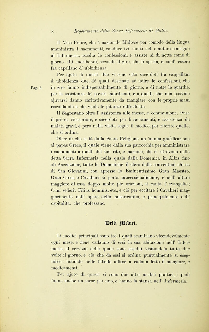 Il Vice-Priore, che è nazionale Maltese per comodo della lingua amministra i sacramenti, conduce ivi morti nel cimitero contiguo al Infermeria, ascolta le confessioni, e assiste si di notte come di giorno alli moribondi, secondo il-giro, che li spetta, e suol' essere fra capellano d' ubbidienza. Per ajuto di questi, due vi sono otto sacerdoti fra cappellani d' ubbidienza, due, de quali destinati ad udire le confessioni, che Pag. 6. in giro fanno indispensabilmente di giorno, e di notte le guardie, per la assistenza de' poveri moribondi, e a quelli, che non possono ajuvarsi danno caritativamente da mangiare con le proprie mani riscaldando a chi vuole le pitanze raffreddate. Il Sagrestano oltre 1' assistenza alle messe, e communione, avisa il priore, vice-priore, e sacerdoti per li sacramenti, e assistenza de malati gravi, e però nella visita segue il medico, per riferire quello, che si ordina. Oltre di che si fa dalla Sacra Religione un 'annua gratificazione al papas Greco, il quale viene dalla sua parrocchia per amministrare i sacramenti a quelli del suo rito, e nazione, che si ritrovano nella detta Sacra Infermeria, nella quale dalla Domenica in Albis fino ali Ascenzione, tutte le Domeniche il clero della conventual chiesa di San Giovanni, con apresso lo Eminentissimo Gran Maestro, Gran Croci, e Cavalieri si porta processionalmente, e nelT altare maggiore di essa doppo molte pie orazioni, si canta 1' evangelio ; Cum sederit Filius hominis, etc., e ciò per eccitare i Cavalieri mag- giorimente nell' opere della misericordia, e principalmente dell' ospitalità, che professano. Hellt Jfteuicu Li medici principali sono tré, i quali scambiano vicendevolmente ogni mese, e tiene cadauno di essi la sua abitazione nell' Infer- meria al servizio della quale sono assidui visitandola tutta due volte il giorno, e ciò che da essi si ordina puntualmente si eseg- uisce ; notando nelle tabelle affisse a cadaun letto il mangiare, e medicamenti. Per ajuto di questi vi sono due altri medici prattici, i quali fanno anche un mese per uno, e hanno la stanza nell' Infermeria.