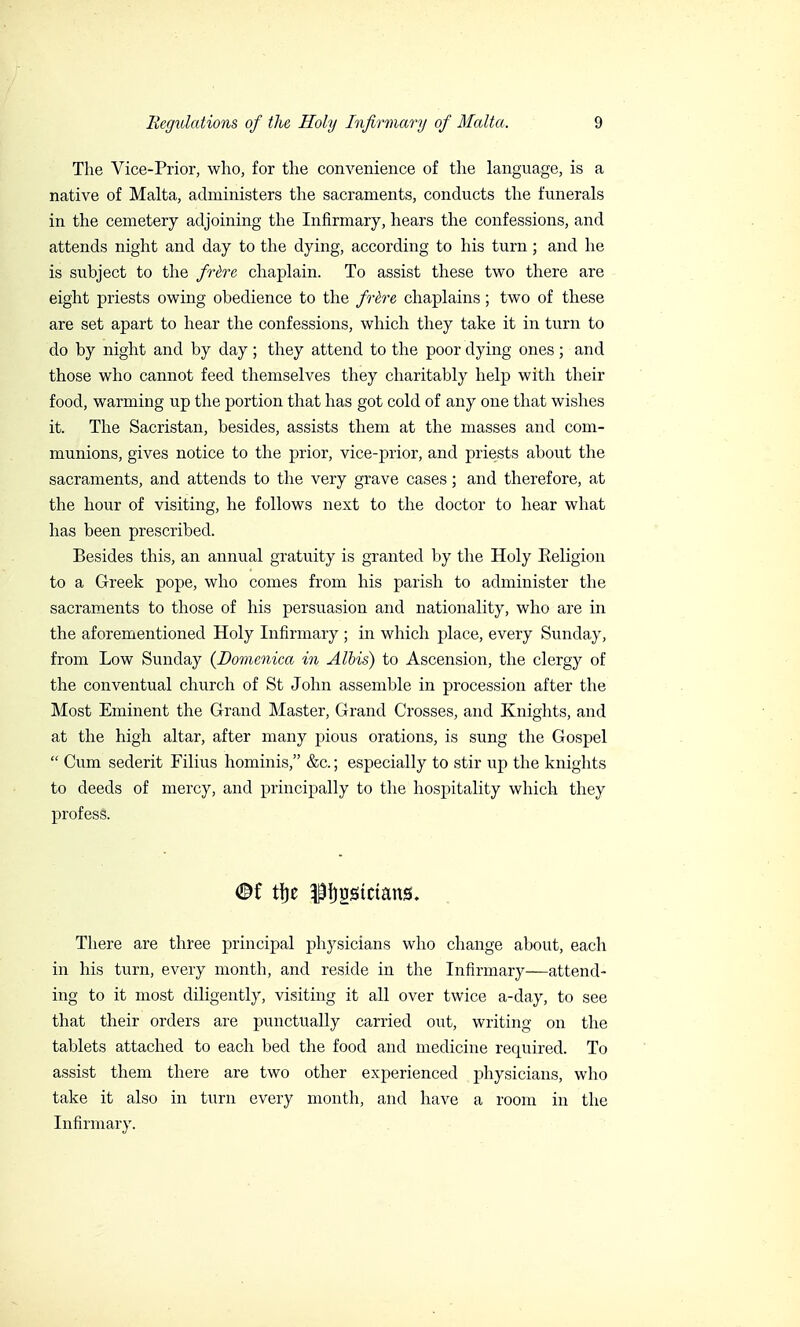 The Vice-Prior, who, for the convenience of the language, is a native of Malta, administers the sacraments, conducts the funerals in the cemetery adjoining the Infirmary, hears the confessions, and attends night and day to the dying, according to his turn ; and he is subject to the frère chaplain. To assist these two there are eight priests owing obedience to the frère chaplains ; two of these are set apart to hear the confessions, which they take it in turn to do by night and by day ; they attend to the poor dying ones ; and those who cannot feed themselves they charitably help with their food, warming up the portion that has got cold of any one that wishes it. The Sacristan, besides, assists them at the masses and com- munions, gives notice to the prior, vice-prior, and priests about the sacraments, and attends to the very grave cases ; and therefore, at the hour of visiting, he follows next to the doctor to hear what has been prescribed. Besides this, an annual gratuity is granted by the Holy Eeligion to a Greek pope, who comes from his parish to administer the sacraments to those of his persuasion and nationality, who are in the aforementioned Holy Infirmary ; in which place, every Sunday, from Low Sunday (Domenica in Albis) to Ascension, the clergy of the conventual church of St John assemble in procession after the Most Eminent the Grand Master, Grand Crosses, and Knights, and at the high altar, after many pious orations, is sung the Gospel  Cum sederit Filius hominis, &c. ; especially to stir up the knights to deeds of mercy, and principally to the hospitality which they profess. ©f tfje pf)2Stctans. There are three principal physicians who change about, each in his turn, every month, and reside in the Infirmary—attend- ing to it most diligently, visiting it all over twice a-day, to see that their orders are punctually carried out, writing on the tablets attached to each bed the food and medicine required. To assist them there are two other experienced physicians, who take it also in turn every month, and have a room in the Infirmary.