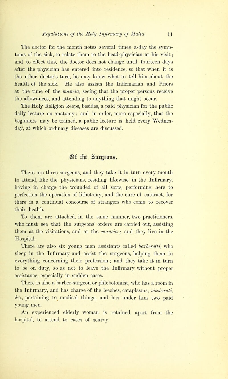 The doctor for the month notes several times a-day the symp- toms of the sick, to relate them to the head-physician at his visit ; and to effect this, the doctor does not change until fourteen days after the physician has entered into residence, so that when it is the other doctor's turn, he may know what to tell him about the health of the sick. He also assists the Infirmarian and Priors at the time of the mancia, seeing that the proper persons receive the allowances, and attending to anything that might occur. The Holy Eeligion keeps, besides, a paid physician for the public daily lecture on anatomy ; and in order, more especially, that the beginners may be trained, a public lecture is held every Wednes- day, at which ordinary diseases are discussed. There are three surgeons, and they take it in turn every month to attend, like the physicians, residing likewise in the Infirmary, having in charge the wounded of all sorts, performing here to perfection the operation of lithotomy, and the cure of cataract, for there is a continual concourse of strangers who come to recover their health. To them are attached, in the same manner, two practitioners, who must see that the surgeons' orders are carried out,- assisting them at the visitations, and at the mancia ; and they live in the Hospital. There are also six young men assistants called barberotti, who sleep in the Infirmary and assist the surgeons, helping them in everything concerning their profession ; and they take it in turn to be on duty, so as not to leave the Infirmary without proper assistance, especially in sudden cases. There is also a barber-surgeon or phlebotomist, who has a room in the Infirmary, and has charge of the leeches, cataplasms, vissicanti, &c, pertaining to^ medical things, and has under him two paid young men. An experienced elderly woman is retained, apart from the hospital, to attend to cases of scurvy.