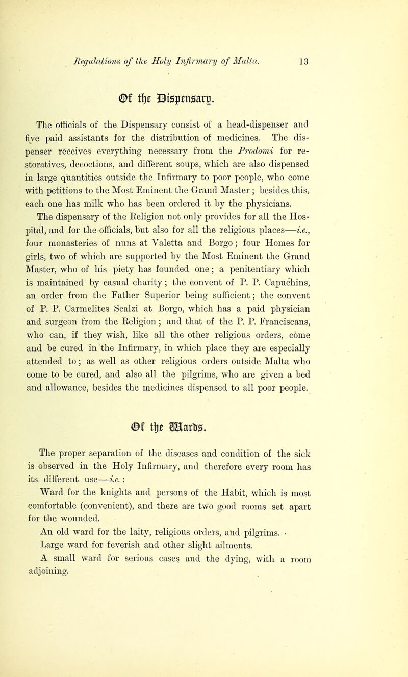 ©{ tfje IBtspcnsartj. The officials of the Dispensary consist of a head-dispenser and five paid assistants for the distribution of medicines. The dis- penser receives everything necessary from the Prodomi for re- storatives, decoctions, and different soups, which are also dispensed in large quantities outside the Infirmary to poor people, who come with petitions to the Most Eminent the Grand Master ; besides this, each one has milk who has been ordered it by the physicians. The dispensary of the Eeligion not only provides for all the Hos- pital, and for the officials, but also for all the religious places—i.e., four monasteries of nuns at Valetta and Borgo ; four Homes for girls, two of which are supported by the Most Eminent the Grand Master, who of his piety has founded one ; a penitentiary which is maintained by casual charity ; the convent of P. P. Capuchins, an order from the Father Superior being sufficient ; the convent of P. P. Carmelites Scalzi at Borgo, which has a paid physician and surgeon from the Religion ; and that of the P. P. Franciscans, who can, if they wish, like all the other religious orders, come and be cured in the Infirmary, in which place they are especially attended to ; as well as other religious orders outside Malta who come to be cured, and also all the pilgrims, who are given a bed and allowance, besides the medicines dispensed to all poor people. ®t tije TOartig, The proper separation of the diseases and condition of the sick is observed in the Holy Infirmary, and therefore every room has its different use—i.e. : Ward for the knights and persons of the Habit, which is most comfortable (convenient), and there are two good rooms set apart for the wounded. An old ward for the laity, religious orders, and pilgrims. • Large ward for feverish and other slight ailments. A small ward for serious cases and the dying, with a room adjoining.