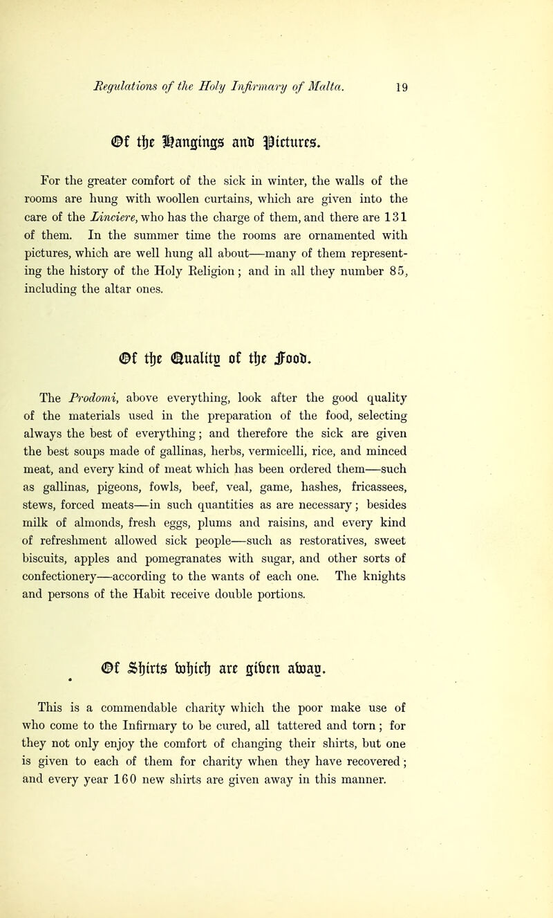 ©f tije hangings anU pictures. For the greater comfort of the sick in winter, the walls of the rooms are hung with woollen curtains, which are given into the care of the Zinciere, who has the charge of them, and there are 131 of them. In the summer time the rooms are ornamented with pictures, which are well hung all about—many of them represent- ing the history of the Holy Eeligion ; and in all they number 85, including the altar ones. ©f tije ©ualttg of tije tfooo. The Prodomi, above everything, look after the good quality of the materials used in the preparation of the food, selecting always the best of everything ; and therefore the sick are given the best soups made of gallinas, herbs, vermicelli, rice, and minced meat, and every kind of meat which has been ordered them—such as gallinas, pigeons, fowls, beef, veal, game, hashes, fricassees, stews, forced meats—in such quantities as are necessary ; besides milk of almonds, fresh eggs, plums and raisins, and every kind of refreshment allowed sick people—such as restoratives, sweet biscuits, apples and pomegranates with sugar, and other sorts of confectionery—according to the wants of each one. The knights and persons of the Habit receive double portions. ©f Shirts fofjtcfj are gtben afoarj. This is a commendable charity which the poor make use of who come to the Infirmary to be cured, all tattered and torn ; for they not only enjoy the comfort of changing their shirts, but one is given to each of them for charity when they have recovered ; and every year 160 new shirts are given away in this manner.
