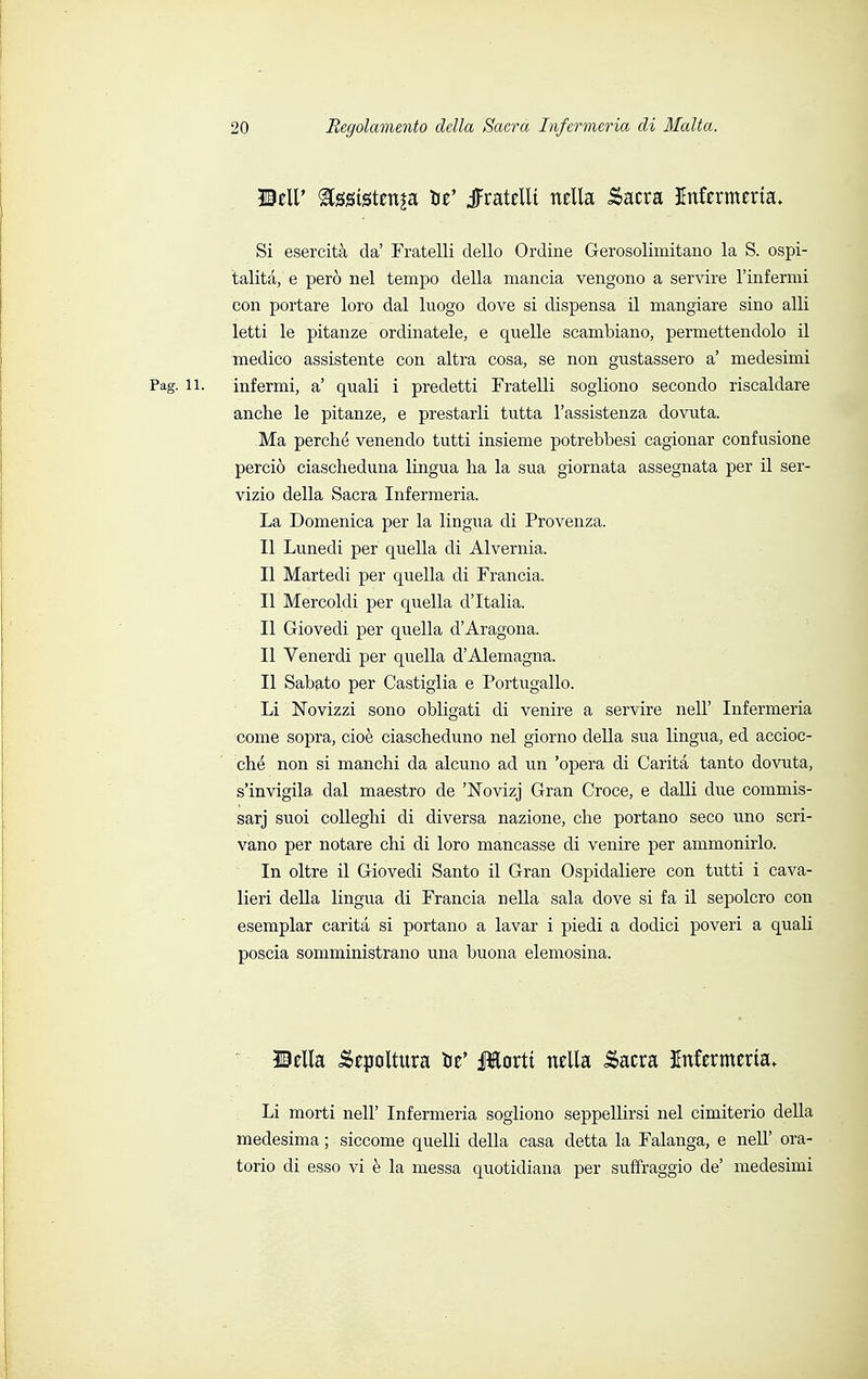 ©ell' gfógtgtetip W -fratelli nella Sacra Infcrmeria. Si esercità da' Fratelli dello Ordine Gerosolimitano la S. ospi- talità, e però nel tempo della mancia vengono a servire l'infermi con portare loro dal luogo dove si dispensa il mangiare sino alli letti le pitanze ordinatele, e quelle scambiano, permettendolo il medico assistente con altra cosa, se non gustassero a' medesimi Pag. il. infermi, a' quali i predetti Fratelli sogliono secondo riscaldare anche le pitanze, e prestarli tutta l'assistenza dovuta. Ma perché venendo tutti insieme potrebbesi cagionar confusione perciò ciascheduna lingua ha la sua giornata assegnata per il ser- vizio della Sacra Infermeria. La Domenica per la lingua di Provenza. Il Lunedi per quella di Alvernia. Il Martedi per quella di Francia, Il Mercoldi per quella d'Italia. Il Giovedi per quella d'Aragona. Il Venerdi per quella d'Alemagna. Il Sabato per Castiglia e Portugallo. Li Nbvizzi sono obligati di venire a servire nelT Infermeria come sopra, cioè ciascheduno nel giorno della sua lingua, ed accioc- ché non si manchi da alcuno ad un 'opera di Carità tanto dovuta, s'invigila, dal maestro de 'Novizj Gran Croce, e dalli due commis- sarj suoi colleghi di diversa nazione, che portano seco uno scri- vano per notare chi di loro mancasse di venire per ammonirlo. In oltre il Giovedi Santo il Gran Ospidaliere con tutti i cava- lieri della lingua di Francia nella sala dove si fa il sepolcro con esemplar carità si portano a lavar i piedi a dodici poveri a quali poscia somministrano una buona elemosina. ©ella Sepoltura be' Iteti nella Sacra Infermeria» Li morti nell' Infermeria sogliono seppellirsi nel cimiterio della medesima ; siccome quelli della casa detta la Falanga, e nell' ora- torio di esso vi è la messa quotidiana per suffraggio de' medesimi