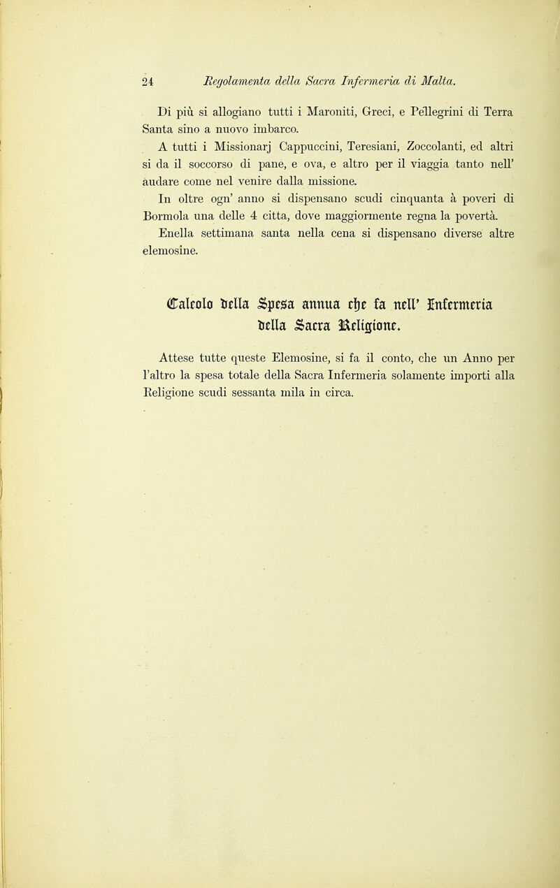 Di più si allogiano tutti i Maroniti, Greci, e Pellegrini di Terra Santa sino a nuovo imbarco. A tutti i Missionarj Cappuccini, Teresiani, Zoccolanti, ed altri si da il soccorso di pane, e ova, e altro per il viaggia tanto nelT audare come nel venire dalla missione. In oltre ogn' anno si dispensano scudi cinquanta à poveri di Bormola una delle 4 citta, dove maggiormente regna la povertà. Enella settimana santa nella cena si dispensano diverse altre elemosine. Calcolo iella .Spesa annua cfje fa ncll' Infermeria iella &acra fóeltcjtonc. Attese tutte queste Elemosine, si fa il conto, che un Anno per l'altro la spesa totale della Sacra Infermeria solamente importi alla Eeligione scudi sessanta mila in circa.