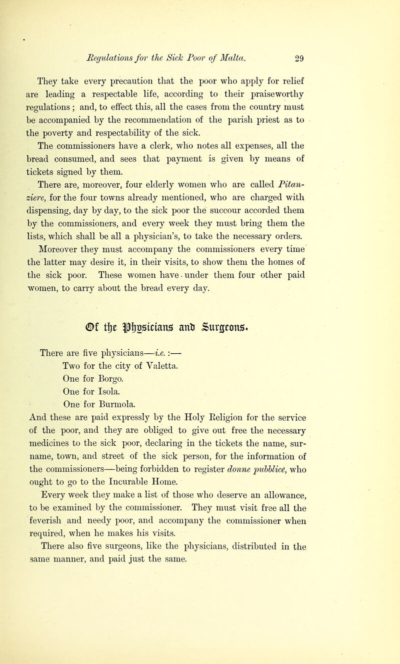 They take every precaution that the poor who apply for relief are leading a respectable life, according to their praiseworthy regulations ; and, to effect this, all the cases from the country must be accompanied by the recommendation of the parish priest as to the poverty and respectability of the sick. The commissioners have a clerk, who notes all expenses, all the bread consumed, and sees that payment is given by means of tickets signed by them. There are, moreover, four elderly women who are called Pitan- ziere, for the four towns already mentioned, who are charged with dispensing, day by day, to the sick poor the succour accorded them by the commissioners, and every week they must bring them the lists, which shall be all a physician's, to take the necessary orders. Moreover they must accompany the commissioners every time the latter may desire it, in their visits, to show them the homes of the sick poor. These women have ■ under them four other paid women, to carry about the bread every day. <&f tfje pfjrjstctans anU Surgeons* There are five physicians—i.e. :— Two for the city of Valetta. One for Borgo. One for Isola. One for Burmola. And these are paid expressly by the Holy Eeligion for the service of the poor, and they are obliged to give out free the necessary medicines to the sick poor, declaring in the tickets the name, sur- name, town, and street of the sick person, for the information of the commissioners—being forbidden to register donne ptibblicè, who ought to go to the Incurable Home. Every week they make a list of those who deserve an allowance, to be examined by the commissioner. They must visit free all the feverish and needy poor, and accompany the commissioner when required, when he makes his visits. There also five surgeons, like the physicians, distributed in the same manner, and paid just the same.