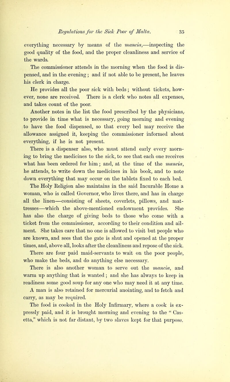 everything necessary by means of the mancia,—inspecting the good quality of the food, and the proper cleanliness and service of the wards. The commissioner attends in the morning when the food is dis- pensed, and in the evening ; and if not able to be present, he leaves his clerk in charge. He provides all the poor sick with beds ; without tickets, how- ever, none are received. There is a clerk who notes all expenses, and takes count of the poor. Another notes in the list the food prescribed by the physicians,- to provide in time what is necessary, going morning and evening to have the food dispensed, so that every bed may receive the allowance assigned it, keeping the commissioner informed about everything, if he is not present. There is a dispenser also, who must attend early every morn- ing to bring the medicines to the sick, to see that each one receives what has been ordered for him ; and, at the time of the mancia, he attends, to write down the medicines in his book, and to note down everything that may occur on the tablets fixed to each bed. The Holy Eeligion also maintains in the said Incurable Home a woman, who is called Governor, who lives there, and has in charge all the linen—consisting of sheets, coverlets, pillows, and mat- tresses—which the above-mentioned endowment provides. She has also the charge of giving beds to those who come with a ticket from the commissioner, according to their condition and ail- ment. She takes care that no one is allowed to visit but people who are known, and sees that the gate is shut and opened at the proper times, and, above all, looks after the cleanliness and repose of the sick. There are four paid maid-servants to wait on the poor people, who make the beds, and do anything else necessary. There is also another woman to serve out the mancia, and warm up anything that is wanted ; and she has always to keep in readiness some good soup for any one who may need it at any time. A man is also retained for mercurial anointing, and to fetch and carry, as may be required. The food is cooked in the Holy Infirmary, where a cook is ex- pressly paid, and it is brought morning and evening to the  Cas- etta, which is not far distant, by two slaves kept for that purpose.