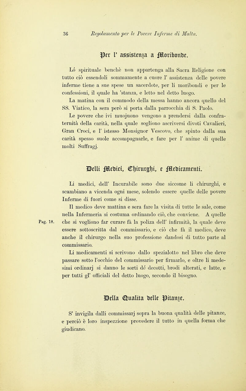 Per 1' assistenza a JHorthontre. Ló spirituale benché non appartenga alla Sacra Religione con tutto ciò essendoli sommamente a cuore 1' assistenza delle povere inferme tiene a sue spese un sacerdote, per li moribondi e per le confessioni, il quale ha 'stanza, e letto nel detto luogo. La marina con il commodo della messa hanno ancora quello del SS. Viatico, la sera però si porta dalla parrocchia di S. Paolo. Le povere che ivi muojuono vengono a prendersi dalla confra- ternità della carità, nella quale sogliono ascriversi divoti Cavalieri, Gran Croci, e 1' istesso Monsignor Vescovo, che spinto dalla sua carità spesso suole accompagnarle, e fare per 1' anime di quelle molti Suffragj. ©ellt Jletitct, (ftinrurgtit, e ileUteamentu Li medici, dell' Incurabile sono due siccome li chirurghi, e scambiano a vicenda ogni mese, solendo essere quelle delle povere Inferme di fuori come si disse. Il medico deve mattina e sera fare la visita di tutte le sale, come nella Infermeria si costuma ordinando ciò, che conviene. A quelle Pag. 18. che si vogliono far curare fà la poliza dell' infirmità, la quale deve essere sottoscritta dal commissario, e ciò che fà il medico, deve anche il chirurgo nella suo professione dandosi di tutto parte al commissario. Li medicamenti si scrivono dallo spezialotto nel libro che deve passare sotto l'occhio del commissario per firmarlo, e oltre li mede- simi ordinarj si danno le sorti de decotti, brodi alterati, e latte, e per tutti gì' officiali del detto luogo, secondo il bisogno. ©ella Qualità delle pitale. S' invigila dalli commissarj sopra la buona qualità delle pitanze, e perciò è loro inspezzione provedere il tutto in quella forma che giudicano.