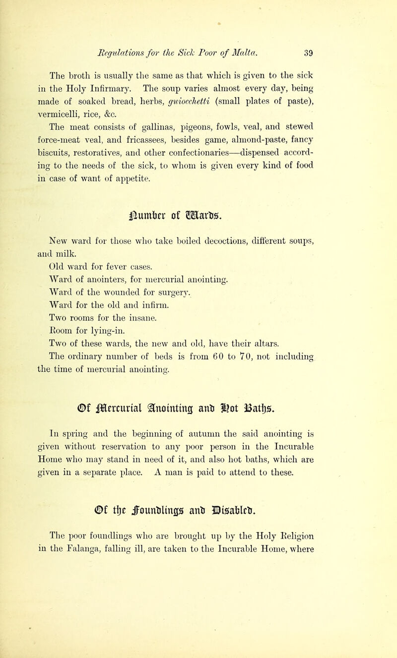 The broth is usually the same as that which is given to the sick in the Holy Infirmary. The soup varies almost every day, being made of soaked bread, herbs, guiocchetti (small plates of paste), vermicelli, rice, &c. The meat consists of gallinas, pigeons, fowls, veal, and stewed force-meat veal, and fricassees, besides game, almond-paste, fancy biscuits, restoratives, and other confectionaries—dispensed accord- ing to the needs of the sick, to whom is given every kind of food in case of want of appetite. faumiitx of TOaros. New ward for those who take boiled decoctions, different soups, and milk. Old ward for fever cases. Ward of anointers, for mercurial anointing. Ward of the wounded for surgery. Ward for the old and infirm. Two rooms for the insane. Eoom for lying-in. Two of these wards, the new and old, have their altars. The ordinary number of beds is from 60 to 70, not including the time of mercurial anointing. <Bf Jlercurtal ^nomtmg ano |i?ot ISattjs. In spring and the beginning of autumn the said anointing is given without reservation to any poor person in the Incurable Home who may stand in need of it, and also hot baths, which are given in a separate place. A man is paid to attend to these. t\)t ^ounoltngs ano ©tsaelco. The poor foundlings who are brought up by the Holy Religion in the Falanga, falling ill, are taken to the Incurable Home, where