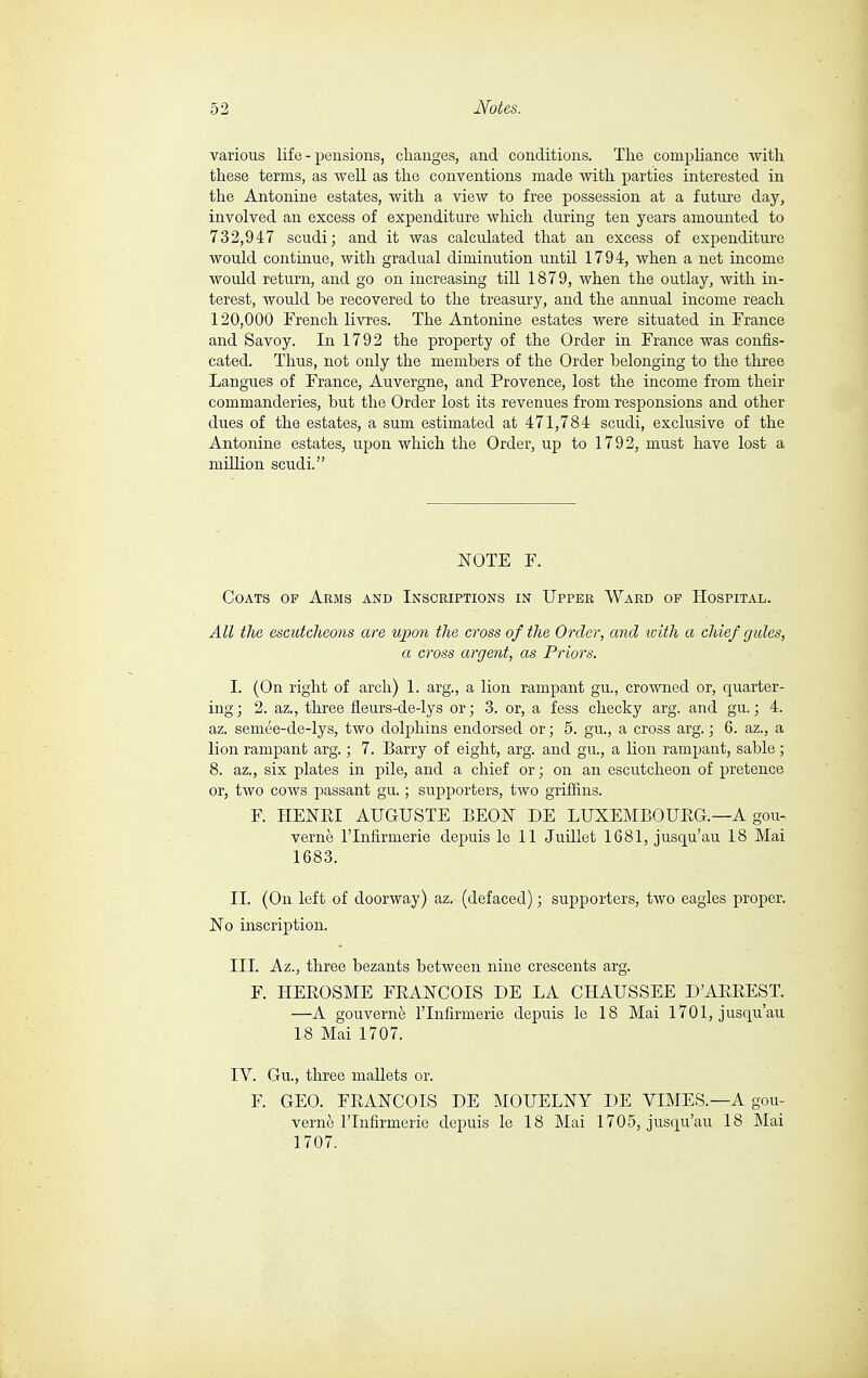 various life - pensions, changes, and conditions. The compliance with these terms, as well as the conventions made with parties interested in the Antonine estates, with a view to free possession at a future day, involved an excess of expenditure which during ten years amounted to 732,947 scudi; and it was calculated that an excess of expenditure would continue, with gradual diminution until 1794, when a net income would return, and go on increasing till 1879, when the outlay, with in- terest, would be recovered to the treasury, and the annual income reach 120,000 French livres. The Antonine estates were situated in France and Savoy. In 1792 the property of the Order in France was confis- cated. Thus, not only the members of the Order belonging to the three Langues of France, Auvergne, and Provence, lost the income from their commanderies, but the Order lost its revenues from responsions and other dues of the estates, a sum estimated at 471,784 scudi, exclusive of the Antonine estates, upon which the Order, up to 1792, must have lost a million scudi. NOTE F. Coats of Arms and Inscriptions in Upper Ward of Hospital. All the escutcheons are upon the cross of the Order, and with a chief gules, a cross argent, as Priors. I. (On right of arch) 1. arg., a lion rampant gu, crowned or, quarter- ing ; 2. az., three fleurs-de-lys or ; 3. or, a fess cheeky arg. and gu. ; 4. az. semée-de-lys, two dolphins endorsed or ; 5. gu., a cross arg. ; 6. az., a lion rampant arg. ; 7. Barry of eight, arg. and gu., a lion rampant, sable ; 8. az., six plates in pile, and a chief or ; on an escutcheon of pretence or, two cows passant gu. ; supporters, two griffins. F. HENRI AUGUSTE BEON DE LUXEMBOURG—A gou- vernè lTnfirmerie depuis le 11 Juillet 1681, jusqu'au 18 Mai 1683. II. (On left of doorway) az. (defaced) ; supporters, two eagles proper. No inscription. III. Az., three bezants between nine crescents arg. F. HEROSME FRANCOIS DE LA CHAUSSEE D'ARREST. —A gouvernè lTnfirmerie depuis le 18 Mai 1701, jusqu'au 18 Mai 1707. IV. Gu., three mallets or. F. GEO. FRANCOIS DE MOUELNY DE VIMES.—A gou- vernè lTnfirmerie depuis le 18 Mai 1705, jusqu'au 18 Mai 1707.
