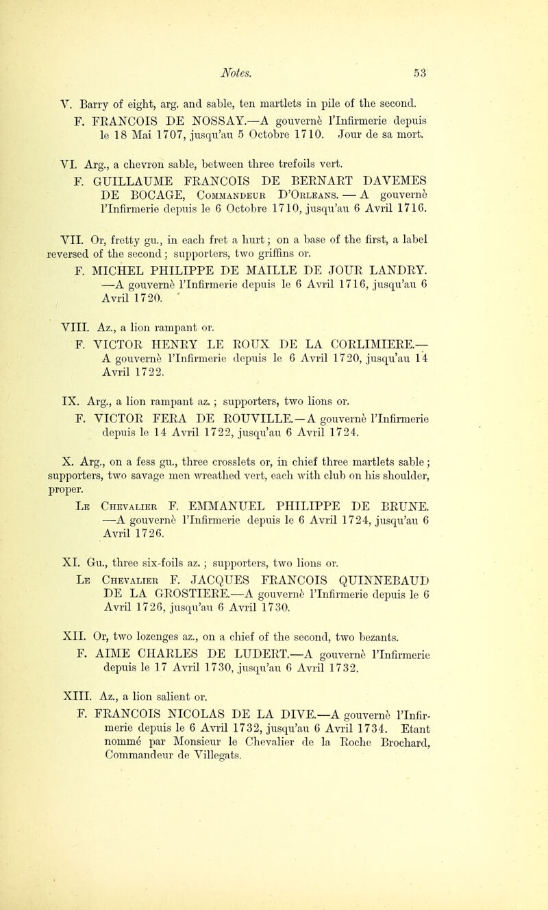 V. Barry of eight, arg. and sable, ten martlets in pile of the second. F. FRANCOIS DE NÒSSAY.—A gouvernè l'lnfirmerie depuis le 18 Mai 1707, jusqu'au 5 Octobre 1710. Jour de sa mort. VI. Arg., a chevron sable, between three trefoils vert. F. GUILLAUME FRANCOIS DE BERNART DAVEMES DE BOCAGE, Commandbur D'Orleans. — A gouvernè l'lnfirmerie depuis le 6 Octobre 1710, jusqu'au 6 Avril 1716. VII. Or, fretty gu., in each fret a hurt; on a base of the first, a label reversed of the second ; supporters, two griffins or. F. MICHEL PHILIPPE DE MAILLE DE JOUR LANDRY. —A gouvernè l'lnfirmerie depuis le 6 Avril 1716, jusqu'au 6 Avril 1720. Vili. Az., a lion rampant or. F. VICTOR HENRY LE ROUX DE LA CORLIMIERE— A gouvernè l'lnfirmerie depuis le 6 Avril 1720, jusqu'au 14 Avril 1722. IX. Arg., a lion rampant az. ; supporters, two lions or. F. VICTOR FERA DE ROUVILLE-A gouvernè l'lnfirmerie depuis le 14 Avril 1722, jusqu'au 6 Avril 1724. X. Arg., on a fess gu., three crosslets or, in chief three martlets sable ; supporters, two savage men wreathed vert, each with club on his shoulder, proper. Le Chevalier F. EMMANUEL PHILIPPE DE BRUNE. —A gouvernè l'lnfirmerie depuis le 6 Avril 1724, jusqu'au 6 Avril 1726. XI. Gu., three six-foils az. ; supporters, two lions or. Le Chevalier F. JACQUES FRANCOIS QUINNEBAUD DE LA GROSTIERE.—A gouvernè l'lnfirmerie depuis le 6 Avril 1726, jusqu'au 6 Avril 1730. XII. Or, two lozenges az., on a chief of the second, two bezants. F. AIME CHARLES DE LUDERT.—A gouvernè l'lnfirmerie depuis le 17 Avril 1730, jusqu'au 6 Avril 1732. XIII. Az., a lion salient or. F. FRANCOIS NICOLAS DE LA DIVE—A gouvernè l'lnfir- merie depuis le 6 Avril 1732, jusqu'au 6 Avril 1734. Etant nomine par Monsieur le Chevalier de la Roche Brochard, Commandeur de Villegats.