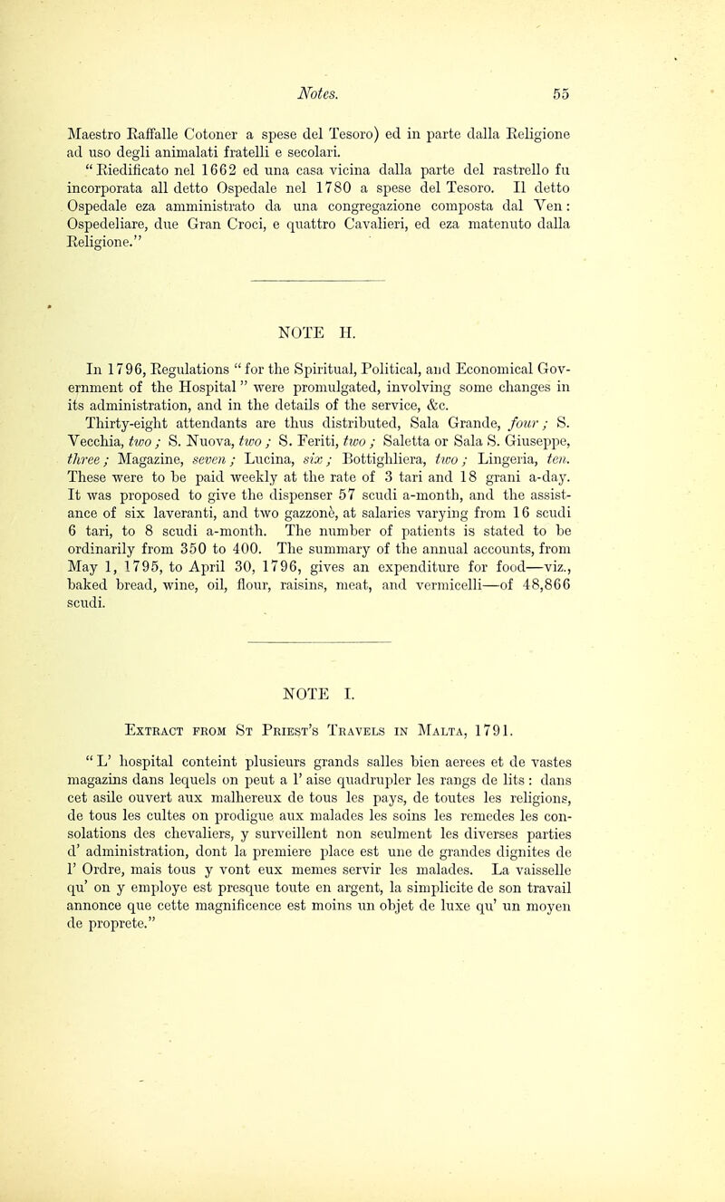 Maestro Kaffalle Cotoner a spese del Tesoro) ed in parte dalla Eeligione ad uso degli ammalati fratelli e secolari. Biedificato nel 1662 ed una casa vicina dalla parte del rastrello fu incorporata ali detto Ospedale nel 1780 a spese del Tesoro. Il detto Ospedale eza amministrato da una congregazione composta dal Ven : Ospedeliare, due Gran Croci, e quattro Cavalieri, ed eza matenuto dalla Religione. NOTE H. In 1796, Regulations  for the Spiritual, Political, and Economical Gov- ernment of the Hospital  were promulgated, involving some changes in its administration, and in the details of the service, &c. Thirty-eight attendants are thus distributed, Sala Grande, four ; S. Vecchia, two ; S. Nuova, two ; S. Feriti, two ; Saletta or Sala S. Giuseppe, three ; Magazine, seven ; Lucina, six ; Bottighliera, two ; Lingeria, ten. These were to he paid weekly at the rate of 3 tari and 18 grani a-day. It was proposed to give the dispenser 57 scudi a-month, and the assist- ance of six laveranti, and two gazzonè, at salaries varying from 16 scudi 6 tari, to 8 scudi a-month. The number of patients is stated to be ordinarily from 350 to 400. The summary of the annual accounts, from May 1, 1795, to April 30, 1796, gives an expenditure for food—viz., baked bread, wine, oil, flour, raisins, meat, and vermicelli—of 48,866 scudi. NOTE I. Extract from St Priest's Travels in Malta, 1791.  L' hospital conteint plusieurs grands salles bien aerees et de vastes magazins dans lequels on peut a 1' aise quadrupler les rangs de lits : dans cet asile ouvert aux malhereux de tous les pays, de toutes les religions, de tous les cultes on prodigue aux malades les soins les remedes les con- solations des chevaliers, y surveillent non seulment les diverses parties d' administration, dont la premiere place est une de grandes dignites de F Ordre, mais tous y vont eux memes servir les malades. La vaisselle qu' on y employe est presque toute en argent, la simplicite de son travail annonce que cette magnificence est moins un objet de luxe qu' un moyen de proprete.
