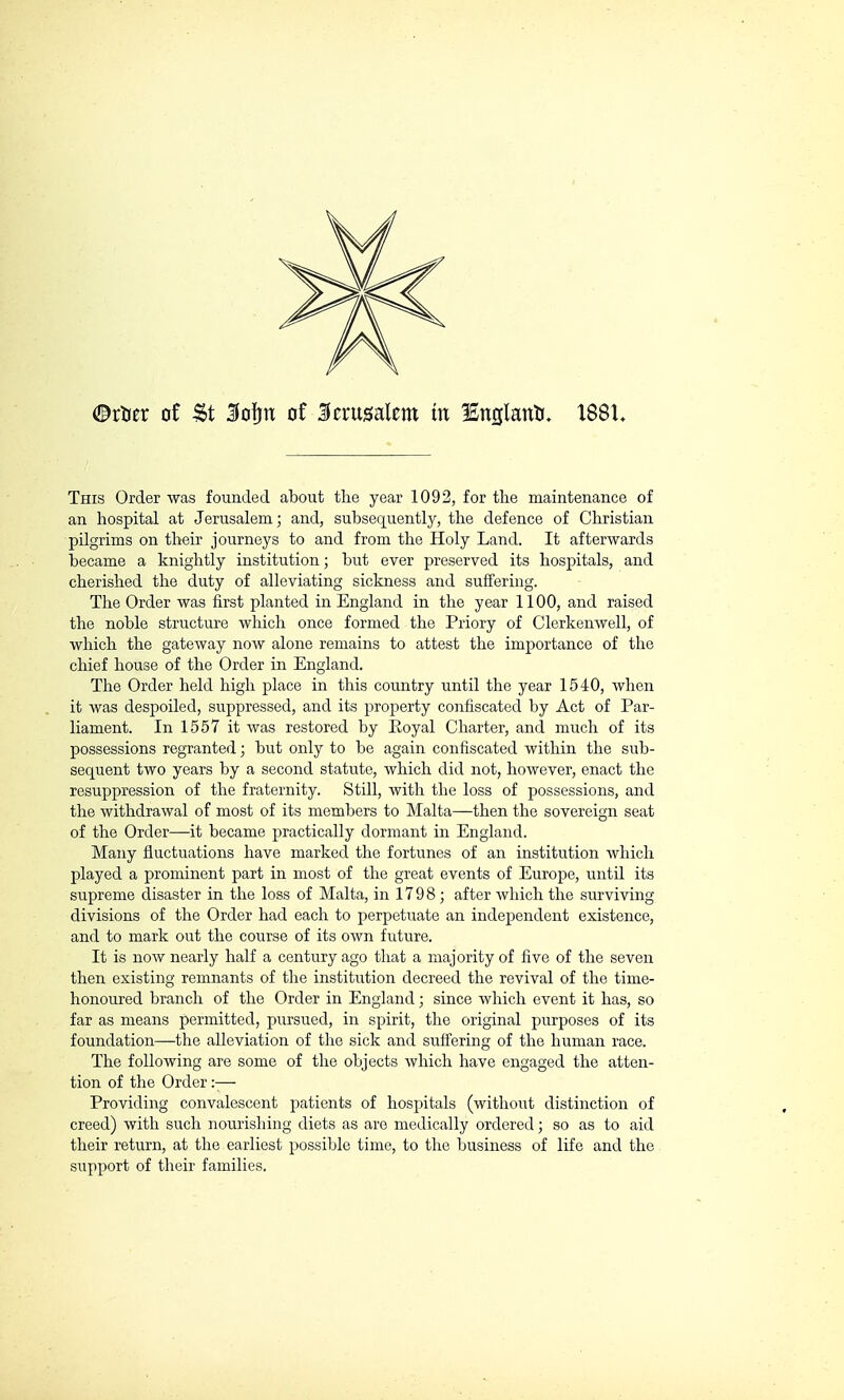 ©rtier of St Kofjrt of Jerusalem tu England. X88U This Order was founded about the year 1092, for the maintenance of an hospital at Jerusalem; and, subsequently, the defence of Christian pilgrims on their journeys to and from the Holy Land. It afterwards became a knightly institution ; but ever preserved its hospitals, and cherished the duty of alleviating sickness and suffering. The Order was first planted in England in the year 1100, and raised the noble structure which once formed the Priory of Clerkenwell, of which the gateway now alone remains to attest the importance of the chief house of the Order in England. The Order held high place in this country until the year 1540, when it was despoiled, suppressed, and its property confiscated by Act of Par- liament. In 1557 it was restored by Eoyal Charter, and much of its possessions regranted ; but only to be again confiscated within the sub- sequent two years by a second statute, which did not, however, enact the resuppression of the fraternity. Still, with the loss of possessions, and the withdrawal of most of its members to Malta—then the sovereign seat of the Order—it became practically dormant in England. Many fluctuations have marked the fortunes of an institution which played a prominent part in most of the great events of Europe, until its supreme disaster in the loss of Malta, in 1798 ; after which the surviving divisions of the Order had each to perpetuate an independent existence, and to mark out the course of its own future. It is now nearly half a century ago that a majority of five of the seven then existing remnants of the institution decreed the revival of the time- honoured branch of the Order in England ; since which event it has, so far as means permitted, pursued, in spirit, the original purposes of its foundation—the alleviation of the sick and suffering of the human race. The following are some of the objects which have engaged the atten- tion of the Order :-— Providing convalescent patients of hospitals (without distinction of creed) with such nourishing diets as are medically ordered ; so as to aid their return, at the earliest possible time, to the business of life and the support of their families.