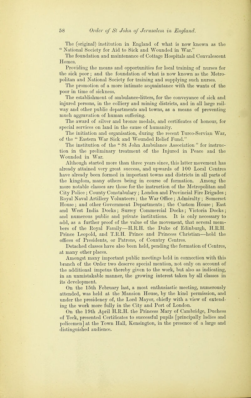 The (original) institution in England of what is now known as the  National Society for Aid to Sick and Wounded in War. The foundation and maintenance of Cottage Hospitals and Convalescent Homes. Providing the means and opportunities for local training of nurses for the sick poor ; and the foundation of what is now known as the Metro- politan and National Society for training and supplying such nurses. . The promotion of a more intimate acquaintance with the wants of the poor in time of sickness. The establishment of ambulance-litters, for the conveyance of sick and injured persons, in the colliery and mining districts, and in all large rail- Avay and other public departments and towns, as a means of preventing much aggravation of human suffering. The award of silver and bronze medals, and certificates of honour, for special services on land in the cause of humanity. The initiation and organisation, during the recent Turco-Servian War, of the  Eastern War Sick and Wounded Eelief Eund. The institution of the  St John Ambulance Association  for instruc- tion in the preliminary treatment of the Injured in Peace and the Wounded in War. Although started more than three years since, this latter movement has already attained very great success, and upwards of 100 Local Centres have already been formed in important towns and districts in all parts of the kingdom, many others being in course of formation. Among the more notable classes are those for the instruction of the Metropolitan and City Police ; County Constabulary ; London and Provincial Fire Brigades ; Eoyal JSTaval Artillery Volunteers ; the War Office ; Admiralty ; Somerset House ; and other Government Departments ; the Custom House ; East and West India Docks ; Surrey Commercial Docks ; Victoria Docks ; and numerous public and private institutions. It is only necessary to add, as a further proof of the value of the movement, that several mem- bers of the Eoyal Family—H.E.H. the Duke of Edinburgh, H.RH. Prince Leopold, and T.E.H. Prince and Princess Christian—hold the offices of Presidents, or Patrons, of Country Centres. Detached classes have also been held, pending the formation of Centres, at many other places. Amongst many important public meetings held in connection with this branch of the Order two deserve special mention, not only on account of the additional impetus thereby given to the work, but also as indicating, in an unmistakable manner, the growing interest taken by all classes in its development. On the 15 th February last, a most enthusiastic meeting, numerously attended, was held at the Mansion House, by the kind permission, and under the presidency of, the Lord Mayor, chiefly with a view of extend- ing the work more fully in the City and Port of London. On the 19th April H.E.H. the Princess Mary of Cambridge, Duchess of Teck, presented Certificates to successful pupils [principally ladies and policemen] at the Town Hall, Kensington, in the presence of a large and distinguished audience.