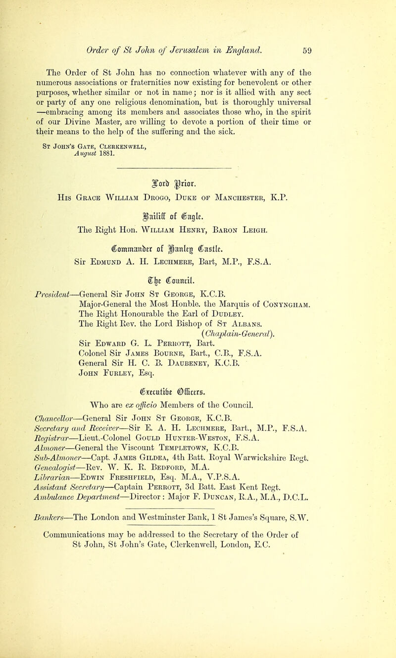 The Order of St John has no connection whatever with any of the numerous associations or fraternities now existing for benevolent or other purposes, whether similar or not in name ; nor is it allied with any sect or party of any one religious denomination, but is thoroughly universal —embracing among its members and associates those who, in the spirit of our Divine Master, are willing to devote a portion of their time or their means to the help of the suffering and the sick. St John's Gate, Clerkenwell, August 1881. IToro |5rior. His Grace William Drogo, Duke op Manchester, KP. Dniliff of Caglc. The Eight Hon. William Henry, Baron Leigh. €nmtnmxixtt of Panleg Castle. Sir Edmund A. H. Lechmere, Bart, M.P., F.S.A. SJje Council. President—General Sir John St George, K.C.B. Major-General the Most Honble. the Marquis of Conyngham. The Bight Honourable the Earl of Dudley. The Bight Bev. the Lord Bishop of St Albans. ( Chaplain-General). Sir Edward G. L. Perrott, Bart. Colonel Sir James Bourne, Bart., C.B., F.S.A. General Sir H. C. B. Daubeney, K.C.B. John Furley, Esq. (Bxunùbt ©fHcxrs. Who are ex officio Members of the Council. Chancellor—General Sir John St George, K.C.B. Secretary and Receiver—Sir E. A. H. Lechmere, Bart., M.P., F.S.A. Registrar—Lieut.-Colonel Gould Hunter-Weston, F.S.A. Almoner—General the Viscount Templetown, K.C.B. Sub-Almoner—Capt. James Gildea, 4th Batt. Boyal Warwickshire Begt. Genealogist—Bev. W. K. B. Bedford, M.A. Librarian—Edwin Freshfield, Esq. M.A., V.P.S.A. Assistant Secretary—Captain Perrott, 3d Batt. East Kent Begt. Ambulance Department—Director : Major F. Duncan, BA., M.A., D.C.L. Bankers—The London and Westminster Bank, 1 St James's Square, S.W. Communications may be addressed to the Secretary of the Order of St John, St John's Gate, Clerkenwell, London, E.G.