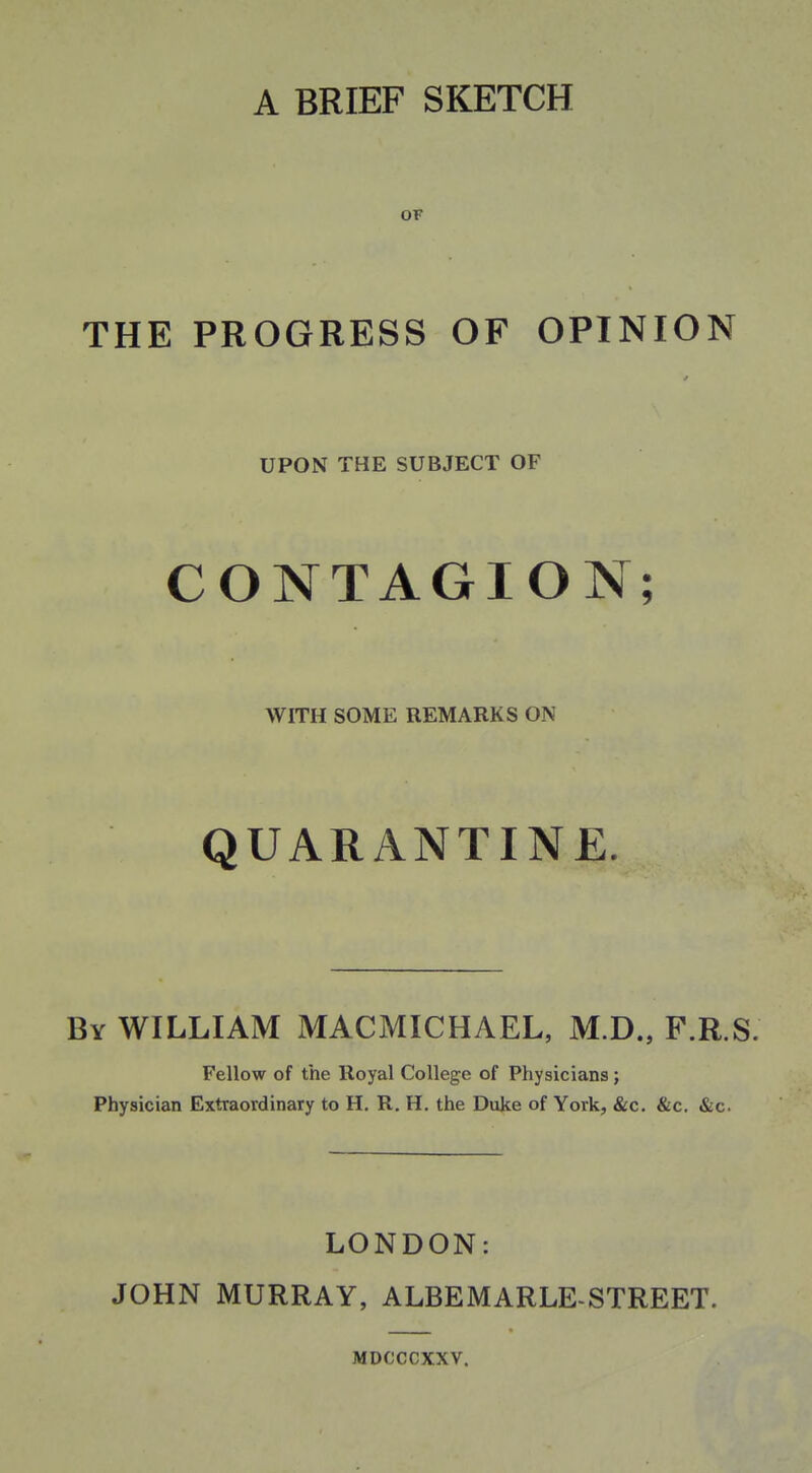 A BRIEF SKETCH OF THE PROGRESS OF OPINION UPON THE SUBJECT OF CONTAGION; WITH SOME REMARKS ON QUARANTINE. By WILLIAM MACMICHAEL, M.D., F.R.S. Fellow of the Royal College of Physicians; Physician Extraordinary to H. R. H. the Duke of York, &c. &c. &c. LONDON: JOHN MURRAY, ALBEMARLE-STREET. MDCCCXXV.