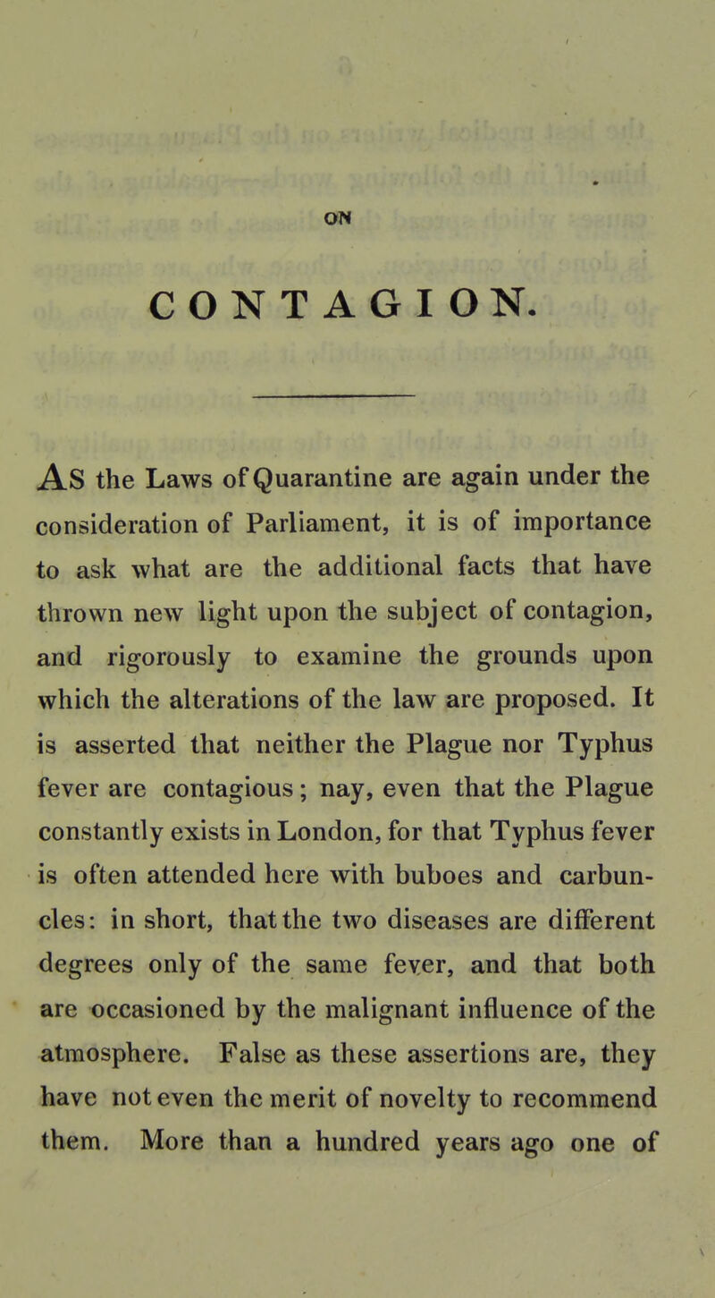 ON CONTAGION. As the Laws of Quarantine are again under the consideration of Parliament, it is of importance to ask what are the additional facts that have thrown new light upon the subject of contagion, and rigorously to examine the grounds upon which the alterations of the law are proposed. It is asserted that neither the Plague nor Typhus fever are contagious; nay, even that the Plague constantly exists in London, for that Typhus fever is often attended here with buboes and carbun- cles: in short, that the two diseases are different degrees only of the same fever, and that both are occasioned by the malignant influence of the atmosphere. False as these assertions are, they have not even the merit of novelty to recommend them. More than a hundred years ago one of