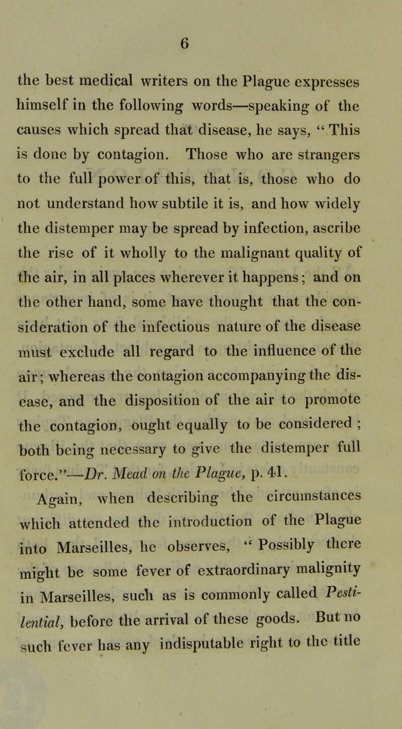 the best medical writers on the Plague expresses himself in the following words—speaking of the causes which spread that disease, he says,  This is done by contagion. Those who are strangers to the full power of this, that is, those who do not understand how subtile it is, and how widely the distemper may be spread by infection, ascribe the rise of it wholly to the malignant quality of the air, in all places wherever it happens; and on the other hand, some have thought that the con- sideration of the infectious nature of the disease must exclude all regard to the influence of the air; whereas the contagion accompanying the dis- ease, and the disposition of the air to promote the contagion, ought equally to be considered ; both being necessary to give the distemper full force.—Dr. Mead on the Plague, p. 41. Again, when describing the circumstances which attended the introduction of the Plague into Marseilles, he observes, Possibly there might be some fever of extraordinary malignity in Marseilles, such as is commonly called Pesti- lential, before the arrival of these goods. But no such fever has any indisputable right to the title
