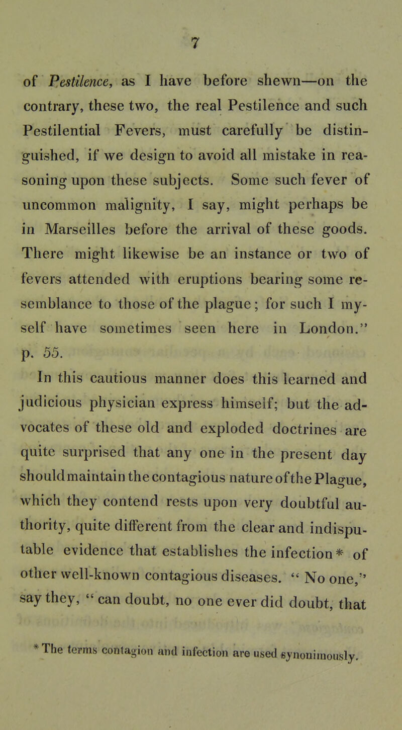 of Pestilence, as I have before shewn—on the contrary, these two, the real Pestilence and such Pestilential Fevers, must carefully be distin- guished, if we design to avoid all mistake in rea- soning upon these subjects. Some such fever of uncommon malignity, I say, might perhaps be in Marseilles before the arrival of these goods. There might likewise be an instance or two of fevers attended with eruptions bearing some re- semblance to those of the plague; for such I my- self have sometimes seen here in London. p. 55. In this cautious manner does this learned and judicious physician express himself; but the ad- vocates of these old and exploded doctrines are quite surprised that any one in the present day shouldmaintain the contagious nature of the Plague, which they contend rests upon very doubtful au- thority, quite different from the clear and indispu- table evidence that establishes the infection * of other well-known contagious diseases.  No one, say they,  can doubt, no one ever did doubt, that * The terms contagion and infection are used fiynoniraously.