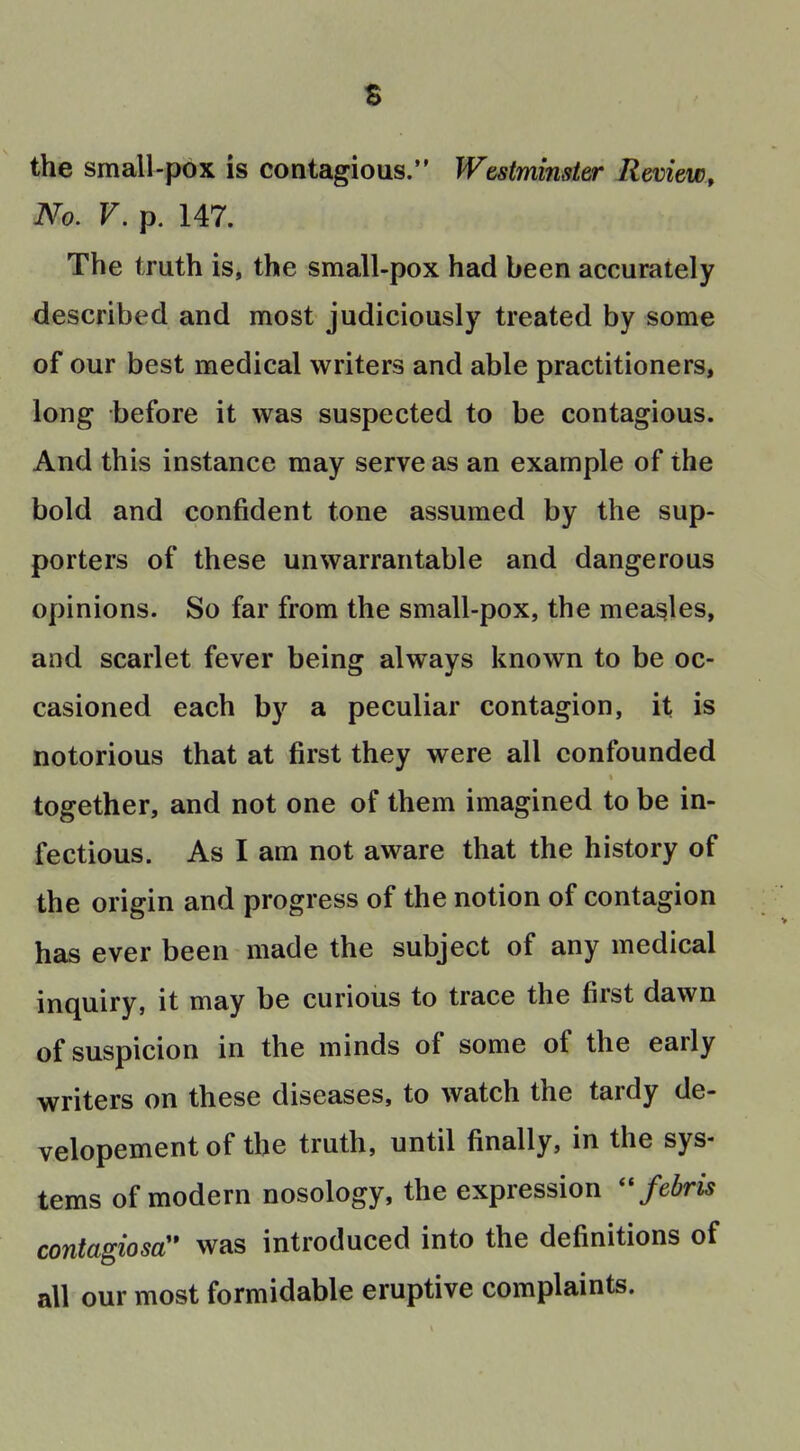 t the small-pbx is contagious. Wtstminster Review, No. V. p. 147. The truth is, the small-pox had been accurately described and most judiciously treated by some of our best medical writers and able practitioners, long before it was suspected to be contagious. And this instance may serve as an example of the bold and confident tone assumed by the sup- porters of these unwarrantable and dangerous opinions. So far from the small-pox, the measles, and scarlet fever being always known to be oc- casioned each by a peculiar contagion, it is notorious that at first they were all confounded together, and not one of them imagined to be in- fectious. As I am not aware that the history of the origin and progress of the notion of contagion has ever been made the subject of any medical inquiry, it may be curious to trace the first dawn of suspicion in the minds of some of the early writers on these diseases, to watch the tardy de- velopement of the truth, until finally, in the sys- tems of modern nosology, the expression febris contagiosa:* was introduced into the definitions of all our most formidable eruptive complaints.